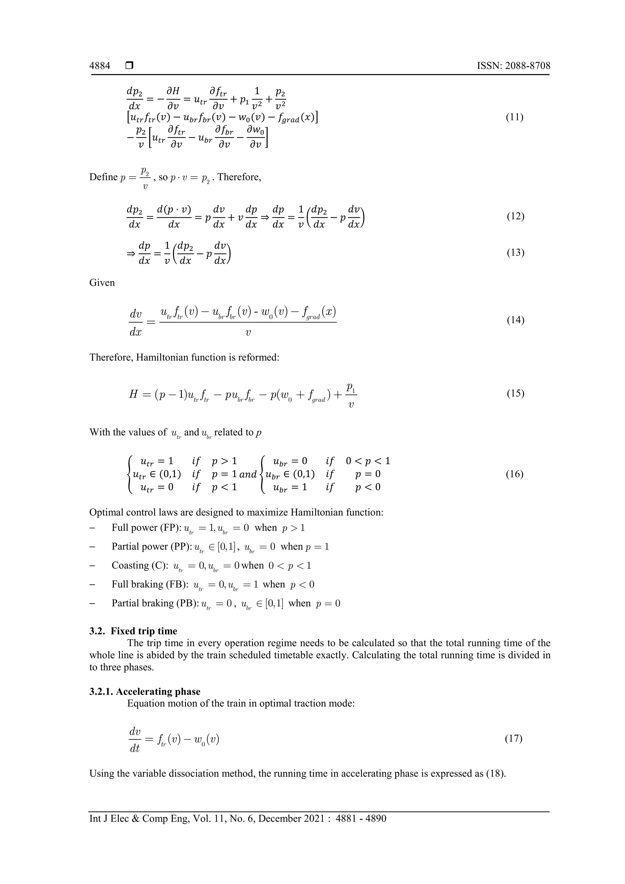  ISSN: 2088-8708
Int J Elec & Comp Eng, Vol. 11, No. 6, December 2021 : 4881 - 4890
4884
𝑑𝑑𝑝𝑝2
𝑑𝑑𝑑𝑑
= −
𝜕𝜕𝜕𝜕
𝜕𝜕𝜕𝜕
= 𝑢𝑢𝑡𝑡𝑡𝑡
𝜕𝜕𝑓𝑓𝑡𝑡𝑡𝑡
𝜕𝜕𝜕𝜕
+ 𝑝𝑝1
1
𝑣𝑣2
+
𝑝𝑝2
𝑣𝑣2
�𝑢𝑢𝑡𝑡𝑡𝑡𝑓𝑓𝑡𝑡𝑡𝑡(𝑣𝑣) − 𝑢𝑢𝑏𝑏𝑏𝑏𝑓𝑓𝑏𝑏𝑏𝑏(𝑣𝑣) − 𝑤𝑤0(𝑣𝑣) − 𝑓𝑓𝑔𝑔𝑔𝑔𝑔𝑔𝑔𝑔(𝑥𝑥)�
−
𝑝𝑝2
𝑣𝑣
�𝑢𝑢𝑡𝑡𝑡𝑡
𝜕𝜕𝑓𝑓𝑡𝑡𝑡𝑡
𝜕𝜕𝜕𝜕
− 𝑢𝑢𝑏𝑏𝑏𝑏
𝜕𝜕𝑓𝑓𝑏𝑏𝑏𝑏
𝜕𝜕𝜕𝜕
−
𝜕𝜕𝑤𝑤0
𝜕𝜕𝜕𝜕
�
(11)
Define 2
p
p
v
 , so 2
p v p
  . Therefore,
𝑑𝑑𝑝𝑝2
𝑑𝑑𝑑𝑑
=
𝑑𝑑(𝑝𝑝 ⋅ 𝑣𝑣)
𝑑𝑑𝑑𝑑
= 𝑝𝑝
𝑑𝑑𝑑𝑑
𝑑𝑑𝑑𝑑
+ 𝑣𝑣
𝑑𝑑𝑑𝑑
𝑑𝑑𝑑𝑑
⇒
𝑑𝑑𝑑𝑑
𝑑𝑑𝑑𝑑
=
1
𝑣𝑣
�
𝑑𝑑𝑝𝑝2
𝑑𝑑𝑑𝑑
− 𝑝𝑝
𝑑𝑑𝑑𝑑
𝑑𝑑𝑑𝑑
� (12)
⇒
𝑑𝑑𝑑𝑑
𝑑𝑑𝑑𝑑
=
1
𝑣𝑣
�
𝑑𝑑𝑝𝑝2
𝑑𝑑𝑑𝑑
− 𝑝𝑝
𝑑𝑑𝑑𝑑
𝑑𝑑𝑑𝑑
� (13)
Given
0
( ) ( ) - ( ) ( )
tr tr br br grad
u f v u f v w v f x
dv
dx v
 
 (14)
Therefore, Hamiltonian function is reformed:
1
0
( 1) ( )
tr tr br br grad
p
H p u f pu f p w f
v
      (15)
With the values of tr
u and br
u related to p
�
𝑢𝑢𝑡𝑡𝑡𝑡 = 1 𝑖𝑖𝑖𝑖 𝑝𝑝 > 1
𝑢𝑢𝑡𝑡𝑡𝑡 ∈ (0,1) 𝑖𝑖𝑖𝑖 𝑝𝑝 = 1
𝑢𝑢𝑡𝑡𝑡𝑡 = 0 𝑖𝑖𝑖𝑖 𝑝𝑝 < 1
𝑎𝑎𝑎𝑎𝑎𝑎 �
𝑢𝑢𝑏𝑏𝑏𝑏 = 0 𝑖𝑖𝑖𝑖 0 < 𝑝𝑝 < 1
𝑢𝑢𝑏𝑏𝑏𝑏 ∈ (0,1) 𝑖𝑖𝑖𝑖 𝑝𝑝 = 0
𝑢𝑢𝑏𝑏𝑏𝑏 = 1 𝑖𝑖𝑖𝑖 𝑝𝑝 < 0
(16)
Optimal control laws are designed to maximize Hamiltonian function:
− Full power (FP): 1, 0 
tr br
u u
  when 1
p 
− Partial power (PP): [0,1]
tr
u  , 0
br
u  when 1
p 
− Coasting (C): 0, 0
tr br
u u
  when 0 1
p
 
− Full braking (FB): 0, 1
tr br
u u
  when 0
p 
− Partial braking (PB): 0
tr
u  , [0,1]
br
u  when 0
p 
3.2. Fixed trip time
The trip time in every operation regime needs to be calculated so that the total running time of the
whole line is abided by the train scheduled timetable exactly. Calculating the total running time is divided in
to three phases.
3.2.1. Accelerating phase
Equation motion of the train in optimal traction mode:
0
( ) ( )
tr
dv
f v w v
dt
  (17)
Using the variable dissociation method, the running time in accelerating phase is expressed as (18).
 