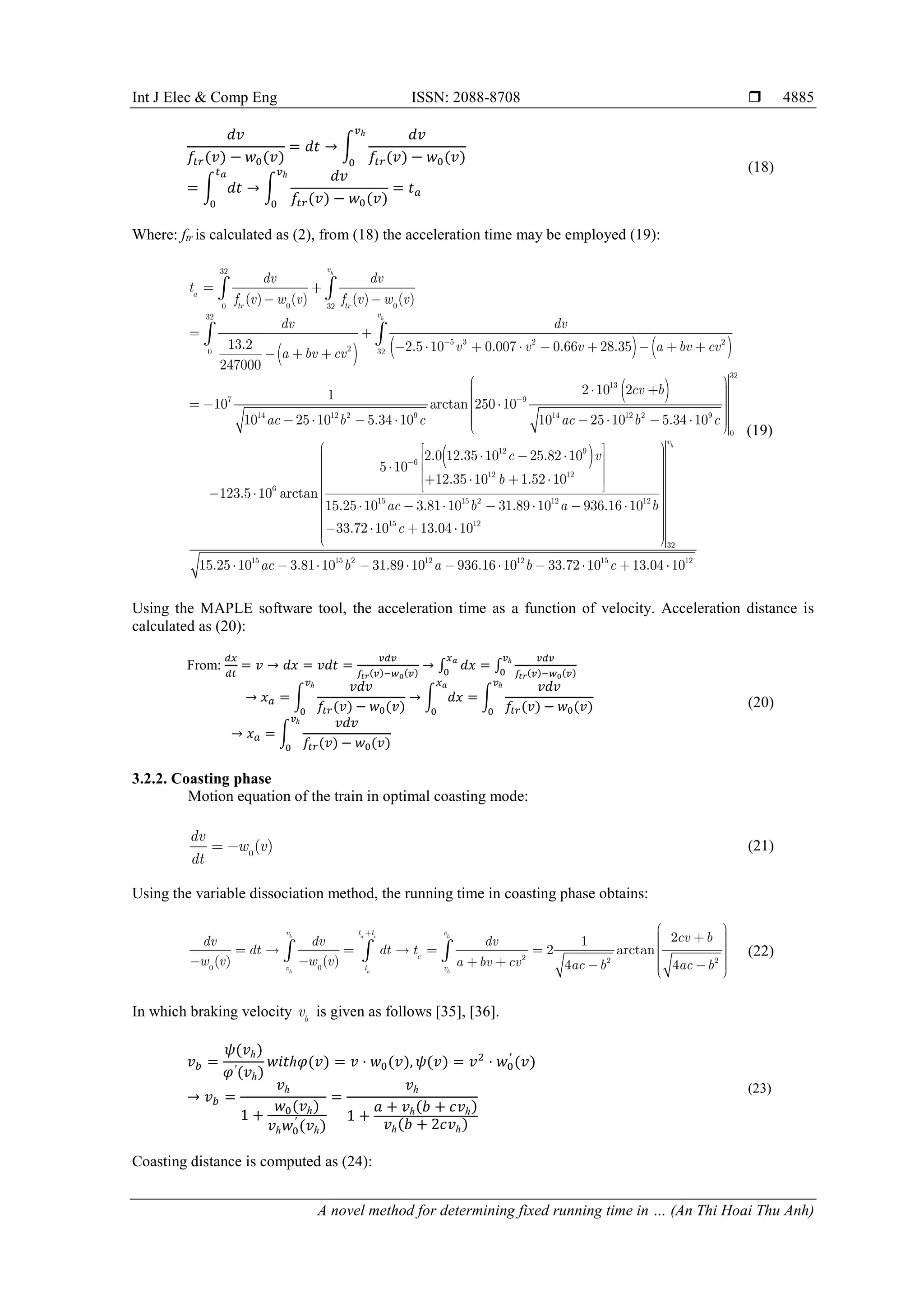 Int J Elec & Comp Eng ISSN: 2088-8708 
A novel method for determining fixed running time in … (An Thi Hoai Thu Anh)
4885
𝑑𝑑𝑑𝑑
𝑓𝑓𝑡𝑡𝑡𝑡(𝑣𝑣) − 𝑤𝑤0(𝑣𝑣)
= 𝑑𝑑𝑑𝑑 → �
𝑑𝑑𝑑𝑑
𝑓𝑓𝑡𝑡𝑡𝑡(𝑣𝑣) − 𝑤𝑤0(𝑣𝑣)
𝑣𝑣ℎ
0
= � 𝑑𝑑𝑑𝑑
𝑡𝑡𝑎𝑎
0
→ �
𝑑𝑑𝑑𝑑
𝑓𝑓𝑡𝑡𝑡𝑡(𝑣𝑣) − 𝑤𝑤0(𝑣𝑣)
𝑣𝑣ℎ
0
= 𝑡𝑡𝑎𝑎
(18)
Where: ftr is calculated as (2), from (18) the acceleration time may be employed (19):
     
 
32
0 0
0 32
32
5 2
2
0 32
14
3 2
13
9 1
7 9
12 2 1
4 2 2 9
2.5 10 0.007 0.66 28.35
2 10
1
10 a
)
rctan 250 10
25 10 5.34 10 25 10
0
4
5.34
( ) ( ( ) (
1
)
1
0
0
3.2
2 7 0
2
10 10
h
h
v
a
tr tr
v
dv dv
t
v v v
cv b
ac b c ac b c
f v w v f v w v
dv dv
a bv cv
a bv cv


     

 
 
 
 



  


       

 
 
 
32
0
12 9
6
12 12
6
15 15 2 12 12
15 12
2.0 12.35 10 25.82 10
5 10
12.35 10 1.52 10
123.5 10 arctan
15.25 10 3.81 10 31.89 10 936.16 10
33.72 10 13.04 10
c v
b
ac b a b
c



 
 
 
 
 
 


 
 
  
  
   
 

   
 
    
  
 
  

  

       



   


 32
15 15 2 12 12 15 12
15.25 10 3.81 10 31.89 10 936.16 10 33.72 10 13.04 10
h
v
ac b a b c








          
(19)
Using the MAPLE software tool, the acceleration time as a function of velocity. Acceleration distance is
calculated as (20):
From:
𝑑𝑑𝑑𝑑
𝑑𝑑𝑑𝑑
= 𝑣𝑣 → 𝑑𝑑𝑑𝑑 = 𝑣𝑣𝑣𝑣𝑣𝑣 =
𝑣𝑣𝑣𝑣𝑣𝑣
𝑓𝑓𝑡𝑡𝑡𝑡(𝑣𝑣)−𝑤𝑤0(𝑣𝑣)
→ ∫ 𝑑𝑑𝑑𝑑
𝑥𝑥𝑎𝑎
0
= ∫
𝑣𝑣𝑣𝑣𝑣𝑣
𝑓𝑓𝑡𝑡𝑡𝑡(𝑣𝑣)−𝑤𝑤0(𝑣𝑣)
𝑣𝑣ℎ
0
→ 𝑥𝑥𝑎𝑎 = �
𝑣𝑣𝑣𝑣𝑣𝑣
𝑓𝑓𝑡𝑡𝑡𝑡(𝑣𝑣) − 𝑤𝑤0(𝑣𝑣)
𝑣𝑣ℎ
0
→ � 𝑑𝑑𝑑𝑑
𝑥𝑥𝑎𝑎
0
= �
𝑣𝑣𝑣𝑣𝑣𝑣
𝑓𝑓𝑡𝑡𝑡𝑡(𝑣𝑣) − 𝑤𝑤0(𝑣𝑣)
𝑣𝑣ℎ
0
→ 𝑥𝑥𝑎𝑎 = �
𝑣𝑣𝑣𝑣𝑣𝑣
𝑓𝑓𝑡𝑡𝑡𝑡(𝑣𝑣) − 𝑤𝑤0(𝑣𝑣)
𝑣𝑣ℎ
0
(20)
3.2.2. Coasting phase
Motion equation of the train in optimal coasting mode:
0
( )
dv
w v
dt
  (21)
Using the variable dissociation method, the running time in coasting phase obtains:
0
2
2 2
0
2
1
2 arctan
4
( ) ( 4
)
b a c h
h a b
v t t v
c
v t v
dv dv dv
dt dt t
w v w v a b
cv b
ac b ac b
v cv


 
 



 
 
 
 
 
 
 

  
  



   (22)
In which braking velocity b
v is given as follows [35], [36].
𝑣𝑣𝑏𝑏 =
𝜓𝜓(𝑣𝑣ℎ)
𝜑𝜑′(𝑣𝑣ℎ)
𝑤𝑤𝑤𝑤𝑤𝑤ℎ𝜑𝜑(𝑣𝑣) = 𝑣𝑣 ⋅ 𝑤𝑤0(𝑣𝑣), 𝜓𝜓(𝑣𝑣) = 𝑣𝑣2
⋅ 𝑤𝑤0
′
(𝑣𝑣)
→ 𝑣𝑣𝑏𝑏 =
𝑣𝑣ℎ
1 +
𝑤𝑤0(𝑣𝑣ℎ)
𝑣𝑣ℎ𝑤𝑤0
′
(𝑣𝑣ℎ)
=
𝑣𝑣ℎ
1 +
𝑎𝑎 + 𝑣𝑣ℎ(𝑏𝑏 + 𝑐𝑐𝑣𝑣ℎ)
𝑣𝑣ℎ(𝑏𝑏 + 2𝑐𝑐𝑣𝑣ℎ)
(23)
Coasting distance is computed as (24):
 