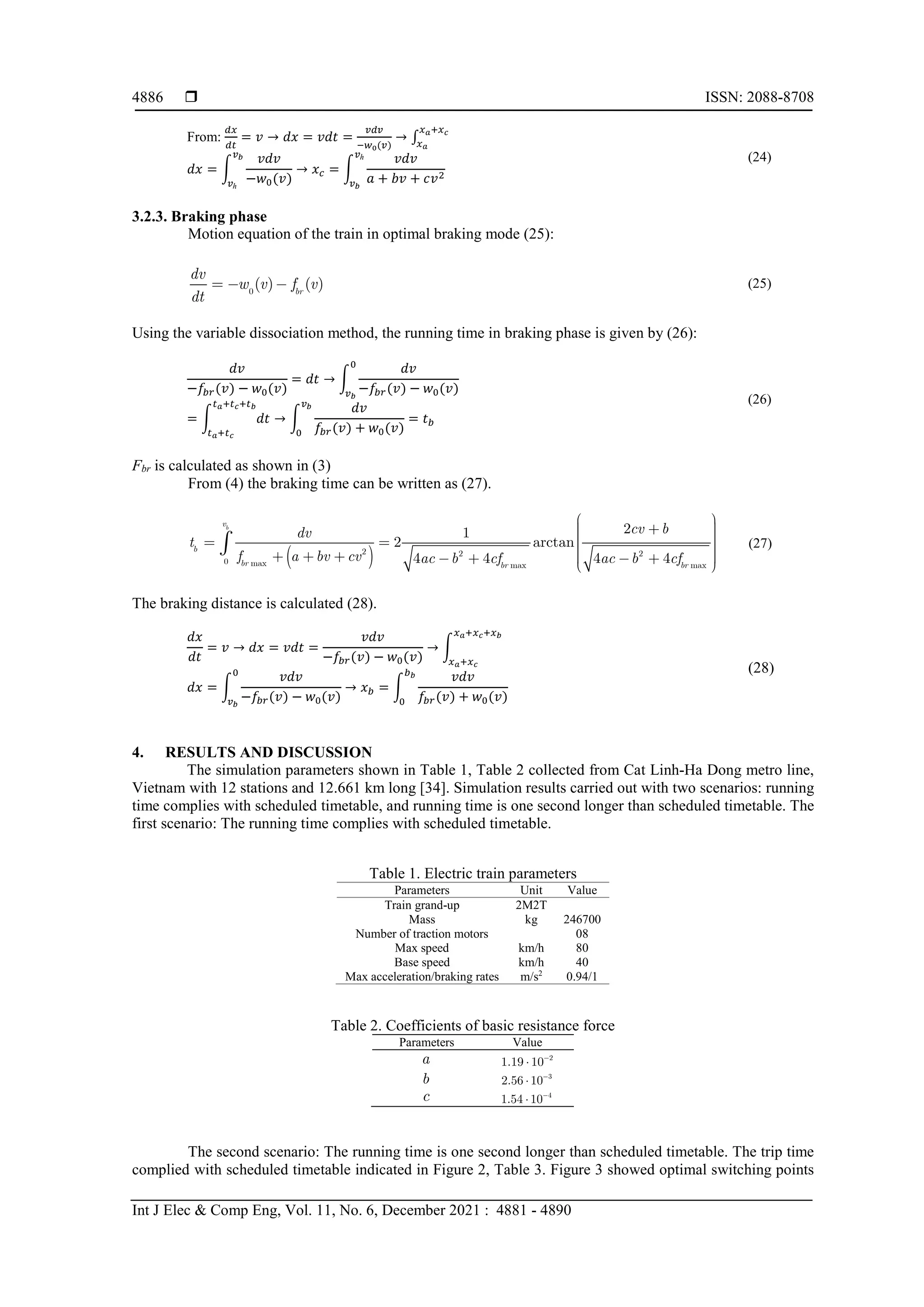  ISSN: 2088-8708
Int J Elec & Comp Eng, Vol. 11, No. 6, December 2021 : 4881 - 4890
4886
From:
𝑑𝑑𝑑𝑑
𝑑𝑑𝑑𝑑
= 𝑣𝑣 → 𝑑𝑑𝑑𝑑 = 𝑣𝑣𝑣𝑣𝑣𝑣 =
𝑣𝑣𝑣𝑣𝑣𝑣
−𝑤𝑤0(𝑣𝑣)
→ ∫
𝑥𝑥𝑎𝑎+𝑥𝑥𝑐𝑐
𝑥𝑥𝑎𝑎
𝑑𝑑𝑑𝑑 = �
𝑣𝑣𝑣𝑣𝑣𝑣
−𝑤𝑤0(𝑣𝑣)
𝑣𝑣𝑏𝑏
𝑣𝑣ℎ
→ 𝑥𝑥𝑐𝑐 = �
𝑣𝑣𝑣𝑣𝑣𝑣
𝑎𝑎 + 𝑏𝑏𝑏𝑏 + 𝑐𝑐𝑣𝑣2
𝑣𝑣ℎ
𝑣𝑣𝑏𝑏
(24)
3.2.3. Braking phase
Motion equation of the train in optimal braking mode (25):
0
( ) ( )
br
dv
w v f v
dt
   (25)
Using the variable dissociation method, the running time in braking phase is given by (26):
𝑑𝑑𝑑𝑑
−𝑓𝑓𝑏𝑏𝑏𝑏(𝑣𝑣) − 𝑤𝑤0(𝑣𝑣)
= 𝑑𝑑𝑑𝑑 → �
𝑑𝑑𝑑𝑑
−𝑓𝑓𝑏𝑏𝑏𝑏(𝑣𝑣) − 𝑤𝑤0(𝑣𝑣)
0
𝑣𝑣𝑏𝑏
= � 𝑑𝑑𝑑𝑑
𝑡𝑡𝑎𝑎+𝑡𝑡𝑐𝑐+𝑡𝑡𝑏𝑏
𝑡𝑡𝑎𝑎+𝑡𝑡𝑐𝑐
→ �
𝑑𝑑𝑑𝑑
𝑓𝑓𝑏𝑏𝑏𝑏(𝑣𝑣) + 𝑤𝑤0(𝑣𝑣)
𝑣𝑣𝑏𝑏
0
= 𝑡𝑡𝑏𝑏
(26)
Fbr is calculated as shown in (3)
From (4) the braking time can be written as (27).
 
2
0 ma m
2
x
2
x ma ax
2
1
2 arctan
4 4 4 4
b
v
b
br br br
dv
t
f a bv cv f f
cv b
ac b c ac b c
 

  
 
 
 
 
 
    
 
 
 
 
 (27)
The braking distance is calculated (28).
𝑑𝑑𝑑𝑑
𝑑𝑑𝑑𝑑
= 𝑣𝑣 → 𝑑𝑑𝑑𝑑 = 𝑣𝑣𝑣𝑣𝑣𝑣 =
𝑣𝑣𝑣𝑣𝑣𝑣
−𝑓𝑓𝑏𝑏𝑏𝑏(𝑣𝑣) − 𝑤𝑤0(𝑣𝑣)
→ �
𝑥𝑥𝑎𝑎+𝑥𝑥𝑐𝑐+𝑥𝑥𝑏𝑏
𝑥𝑥𝑎𝑎+𝑥𝑥𝑐𝑐
𝑑𝑑𝑑𝑑 = �
𝑣𝑣𝑣𝑣𝑣𝑣
−𝑓𝑓𝑏𝑏𝑏𝑏(𝑣𝑣) − 𝑤𝑤0(𝑣𝑣)
0
𝑣𝑣𝑏𝑏
→ 𝑥𝑥𝑏𝑏 = �
𝑣𝑣𝑣𝑣𝑣𝑣
𝑓𝑓𝑏𝑏𝑏𝑏(𝑣𝑣) + 𝑤𝑤0(𝑣𝑣)
𝑏𝑏𝑏𝑏
0
(28)
4. RESULTS AND DISCUSSION
The simulation parameters shown in Table 1, Table 2 collected from Cat Linh-Ha Dong metro line,
Vietnam with 12 stations and 12.661 km long [34]. Simulation results carried out with two scenarios: running
time complies with scheduled timetable, and running time is one second longer than scheduled timetable. The
first scenario: The running time complies with scheduled timetable.
Table 1. Electric train parameters
Parameters Unit Value
Train grand-up 2M2T
Mass kg 246700
Number of traction motors 08
Max speed km/h 80
Base speed km/h 40
Max acceleration/braking rates m/s2
0.94/1
Table 2. Coefficients of basic resistance force
Parameters Value
a 2
1.19 10

b 3
2.56 10

c 4
1.54 10

The second scenario: The running time is one second longer than scheduled timetable. The trip time
complied with scheduled timetable indicated in Figure 2, Table 3. Figure 3 showed optimal switching points
 
