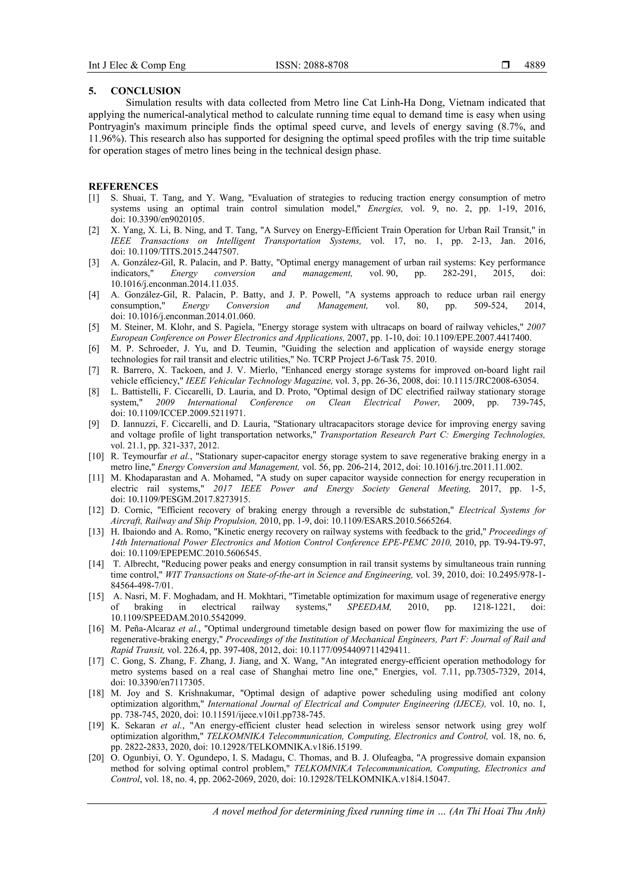 Int J Elec & Comp Eng ISSN: 2088-8708 
A novel method for determining fixed running time in … (An Thi Hoai Thu Anh)
4889
5. CONCLUSION
Simulation results with data collected from Metro line Cat Linh-Ha Dong, Vietnam indicated that
applying the numerical-analytical method to calculate running time equal to demand time is easy when using
Pontryagin's maximum principle finds the optimal speed curve, and levels of energy saving (8.7%, and
11.96%). This research also has supported for designing the optimal speed profiles with the trip time suitable
for operation stages of metro lines being in the technical design phase.
REFERENCES
[1] S. Shuai, T. Tang, and Y. Wang, "Evaluation of strategies to reducing traction energy consumption of metro
systems using an optimal train control simulation model," Energies, vol. 9, no. 2, pp. 1-19, 2016,
doi: 10.3390/en9020105.
[2] X. Yang, X. Li, B. Ning, and T. Tang, "A Survey on Energy-Efficient Train Operation for Urban Rail Transit," in
IEEE Transactions on Intelligent Transportation Systems, vol. 17, no. 1, pp. 2-13, Jan. 2016,
doi: 10.1109/TITS.2015.2447507.
[3] A. González-Gil, R. Palacin, and P. Batty, "Optimal energy management of urban rail systems: Key performance
indicators," Energy conversion and management, vol. 90, pp. 282-291, 2015, doi:
10.1016/j.enconman.2014.11.035.
[4] A. González-Gil, R. Palacin, P. Batty, and J. P. Powell, "A systems approach to reduce urban rail energy
consumption," Energy Conversion and Management, vol. 80, pp. 509-524, 2014,
doi: 10.1016/j.enconman.2014.01.060.
[5] M. Steiner, M. Klohr, and S. Pagiela, "Energy storage system with ultracaps on board of railway vehicles," 2007
European Conference on Power Electronics and Applications, 2007, pp. 1-10, doi: 10.1109/EPE.2007.4417400.
[6] M. P. Schroeder, J. Yu, and D. Teumin, "Guiding the selection and application of wayside energy storage
technologies for rail transit and electric utilities," No. TCRP Project J-6/Task 75. 2010.
[7] R. Barrero, X. Tackoen, and J. V. Mierlo, "Enhanced energy storage systems for improved on-board light rail
vehicle efficiency," IEEE Vehicular Technology Magazine, vol. 3, pp. 26-36, 2008, doi: 10.1115/JRC2008-63054.
[8] L. Battistelli, F. Ciccarelli, D. Lauria, and D. Proto, "Optimal design of DC electrified railway stationary storage
system," 2009 International Conference on Clean Electrical Power, 2009, pp. 739-745,
doi: 10.1109/ICCEP.2009.5211971.
[9] D. Iannuzzi, F. Ciccarelli, and D. Lauria, "Stationary ultracapacitors storage device for improving energy saving
and voltage profile of light transportation networks," Transportation Research Part C: Emerging Technologies,
vol. 21.1, pp. 321-337, 2012.
[10] R. Teymourfar et al., "Stationary super-capacitor energy storage system to save regenerative braking energy in a
metro line," Energy Conversion and Management, vol. 56, pp. 206-214, 2012, doi: 10.1016/j.trc.2011.11.002.
[11] M. Khodaparastan and A. Mohamed, "A study on super capacitor wayside connection for energy recuperation in
electric rail systems," 2017 IEEE Power and Energy Society General Meeting, 2017, pp. 1-5,
doi: 10.1109/PESGM.2017.8273915.
[12] D. Cornic, "Efficient recovery of braking energy through a reversible dc substation," Electrical Systems for
Aircraft, Railway and Ship Propulsion, 2010, pp. 1-9, doi: 10.1109/ESARS.2010.5665264.
[13] H. Ibaiondo and A. Romo, "Kinetic energy recovery on railway systems with feedback to the grid," Proceedings of
14th International Power Electronics and Motion Control Conference EPE-PEMC 2010, 2010, pp. T9-94-T9-97,
doi: 10.1109/EPEPEMC.2010.5606545.
[14] T. Albrecht, "Reducing power peaks and energy consumption in rail transit systems by simultaneous train running
time control," WIT Transactions on State-of-the-art in Science and Engineering, vol. 39, 2010, doi: 10.2495/978-1-
84564-498-7/01.
[15] A. Nasri, M. F. Moghadam, and H. Mokhtari, "Timetable optimization for maximum usage of regenerative energy
of braking in electrical railway systems," SPEEDAM, 2010, pp. 1218-1221, doi:
10.1109/SPEEDAM.2010.5542099.
[16] M. Peña-Alcaraz et al., "Optimal underground timetable design based on power flow for maximizing the use of
regenerative-braking energy," Proceedings of the Institution of Mechanical Engineers, Part F: Journal of Rail and
Rapid Transit, vol. 226.4, pp. 397-408, 2012, doi: 10.1177/0954409711429411.
[17] C. Gong, S. Zhang, F. Zhang, J. Jiang, and X. Wang, "An integrated energy-efficient operation methodology for
metro systems based on a real case of Shanghai metro line one," Energies, vol. 7.11, pp.7305-7329, 2014,
doi: 10.3390/en7117305.
[18] M. Joy and S. Krishnakumar, "Optimal design of adaptive power scheduling using modified ant colony
optimization algorithm," International Journal of Electrical and Computer Engineering (IJECE), vol. 10, no. 1,
pp. 738-745, 2020, doi: 10.11591/ijece.v10i1.pp738-745.
[19] K. Sekaran et al., "An energy-efficient cluster head selection in wireless sensor network using grey wolf
optimization algorithm," TELKOMNIKA Telecommunication, Computing, Electronics and Control, vol. 18, no. 6,
pp. 2822-2833, 2020, doi: 10.12928/TELKOMNIKA.v18i6.15199.
[20] O. Ogunbiyi, O. Y. Ogundepo, I. S. Madagu, C. Thomas, and B. J. Olufeagba, "A progressive domain expansion
method for solving optimal control problem," TELKOMNIKA Telecommunication, Computing, Electronics and
Control, vol. 18, no. 4, pp. 2062-2069, 2020, doi: 10.12928/TELKOMNIKA.v18i4.15047.
 
