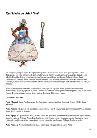 10
Qualidades do Orixá Nanã
Em sua passagem pela Terra, foi a primeira Iyabá e a mais vaidosa, razão pela qual segundo a lenda,
desprezou o seu filho primogénito com Oxalá, Omolú, por ter nascido com várias doenças de pele. Não
admitindo cuidar de uma criança assim, acabou por o abandonar no pântano. Sabendo disso, Oxalá
condenou-a a ter mais filhos, os quais nasceriam todos com alguma deformação física (Oxumaré, Ewá e
Ossaim), e baniu-a do reino, ordenando-lhe que fosse viver no mesmo lugar onde abandonou o seu filho, no
pântano.
Nanã tornou-se uma das Iyabás mais temidas, tanto que em algumas tribos quando o seu nome era
pronunciado, todos se jogavam ao chão. Senhora das doenças cancerígenas, está sempre ao lado do seu filho
Omolú. É protectora dos idosos, desabrigados, doentes e deficientes visuais.
Qualidades de Nanã
Nanã Abenegi: Dessa Nanã nasceu o Ibá Odu, que é a cabaça que traz Oxumarê, Oxossi Olodé, Oya e
Yemanjá.
Nanã Adjaoci ou Ajàosi: É a guerreira e agressiva que veio de Ifé, as vezes confundida com Obá. Mora nas
águas doces e veste-se de azul.
Nanã Ajapá: É a guardiã que mata, vive no fundo dos pântanos, é um Orixá bastante temido, ligado a lama,
a morte, e a terra. Veio de Ajapá. Está ligada aos mistérios da morte e do renascimento. Destaca-se como
enfermeira; cuida dos velhos e dos doentes, toma conta dos moribundos. Nela predomina a razão.
Nanã Asainan: Provisoriamente sem dados inerentes a este caminho do Orixá Nanã.
 