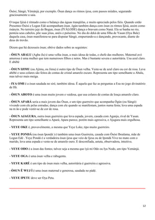 12
Òsòsi, Sàngó, Yémánjá, por exemplo. Òsun dança os ritmos ijesa, com passos miúdos, segurando
graciosamente a saia.
O toque Ijèsà é ritmado como o balanço das águas tranqüilas, e muito apreciado pelos fiéis. Quando estão
Presentes Òsòsi e Logun Edé acompanham òsun. ògún também dança com òsun os ritmos Ijèsà, assim como
òsányín. No terreiro jeje do Bogun, òsun (ÍYÁLODE) dança o bravum como Naná. Ela se banha no rio,
penteia seus cabelos, põe suas jóias, anéis e pulseiras. No dia do deká de uma filha de Yasan (Oya Bale)
daquela casa, òsun manifestou-se para disputar Sàngó, empurrando-a e dançando, provocante, diante do
deus do trovão.
Dizem que há dezesseis òsun; obtive dados sobre as seguintes:
- ÒSUN ABALU (Agba ilu) é uma velha òsun, a mais idosa de todas, e chefe das mulheres. Maternal avó
amorosa é uma mulher que tem numerosos filhos e netos. Mas é bastante severa e autoritária. Usa azul claro.
E abèbé
- ÒSUN IJIMU (ou Ajímu, ou Jimu) é outro tipo de Òsun velha. Veste-se de azul claro ou cor de rosa. Leva
abèbé e seus colares são feitos de contas de cristal amarelo escuro. Representa um tipo semelhante a Abalu,
mas talvez mais meiga.
- IYA OMI é a òsun saudada no siré, também idosa. É aquela que faz as perguntas a Esu no jogo divinatório
de Ifá.
- ÒSUN ABOTO é uma òsun muito jovem e vaidosa, que usa colares de contas de louça amarelo claro.
- ÒSUN APARÁ seria a mais jovem das Òsun, e um tipo guerreiro que acompanha Ògún (ou Sàngó)
vivendo com ele pelas estradas; dança com ele quando se manifestam, juntos numa festa; leva uma espada
na m ão e pode vestir-se de cor de rosa.
- ÒSUN AJAGURA, outra òsun guerreira que leva espada, jovem, casada com Aganju, rival de Yasan.
Representa um tipo semelhante a Apará; Apara parece, porém mais agressiva, e Ajugura mais orgulhosa.
- YEYE OKE é, provavelmente, a mesma que Yeye Loke, tipo muito guerreiro.
- YEYE PONDÁ (ou òsun Ipondá ) é também uma òsun Guerreira, casada com Òsòsi Iboalama, mãe de
Logun Edé . Yeye Pondá é a verdadeira òsun ijesa que veio de Ijesa ou de Ipondá Vive no mato com o
marido, leva uma espada e veste-se de amarelo ouro. E desconfiada, astuta, observadora, intuitiva.
- YEYE ODO é a òsun das fontes; talvez seja a mesma que íyá mi Odo ou Iya Nodo, um tipo Yemánjá.
- YEYE OGA é uma òsun velha e rabugenta.
- YEYE KARÉ é um tipo de òsun mais velha, autoritária é guerreira e agressiva.
- ÒSUN Ê WUJ Í é uma òsun maternal e generosa, saudada no pàdé.
- YEYE IPETU deve ser Oya Petu.
__________________________________________________________
 
