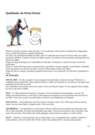 13
Qualidades do Orixá Oxóssi
Filho de Yemonja e Oxalá é o deus da caça e vive nas florestas, onde moram os espíritos dos antepassados.
Tem a virtude de dominar os espíritos da floresta.
Na África era a principal divindade de Ilobu, onde era conhecido pelo nome de Yrinlé ou Inlé, um valente
caçador de elefantes. Conduziu seu povo de Ilobu a guerra e os ensinou a arte de guerrear, permanecendo até
hoje nesta cidade.
Ocupa um lugar de destaque nos Candomblés em Salvador, isto porque é o patrono de todos os terreiros
tradicionais.
Oxóssi é o único Òrixá que entra na mata da morte, joga sobre si uns pós-sagrados, avermelhados, chamados
Arolé, que passou a ser um de seus dotes. Este pó o torna imune à morte e aos Eguns.
Sendo ele um rei, carrega o Eyruquere (espanta moscas) que só era usado pelos reis africanos, pendurado no
saiote.
QUALIDADES
YBUALAMO – É velho e caçador. Come nas águas mais profundas. Conta um mito que Ybualamo é o
verdadeiro pai de Logun Edé. Apaixonado por Oxum e vendo-a no fundo do rio, ele atirou-se nas águas mais
profundas em busca do seu amor.
Sua vestimenta é azul celeste, como suas contas. Come com Omolu Azoani. Usa um capacete feito de palha
da costa e um saiote de palha.
INLE – É o filho querido de Oxoguian e Yemonja. Veste-se de branco em homenagem a seu pai. Usa
chapéu com plumas brancas e azuis claro. É tão amado que Oxoguian usa em suas contas um azul claro de
seu filho. Come com seu pai e sua mãe (todos os bichos) e tem fundamento com Ogunjá.
DANA DANA – Tem fundamento com Exu, Ossain, Oxumará e Oya. É ele o Òrixá que entra na mata da
morte e sai sem temer Egun e a própria morte. Veste azul claro.
AKUERERAN – Tem fundamento com Oxumaré e Ossain. Muitas de suas comidas são oferecidas cruas.
Ele é o dono da fartura. Ele mora nas profundezas das matas. Veste-se de azul claro e tiras vermelhas. Suas
contas são azul claro. Seus bichos são: pavão, papagaio e arara, tiram-se as penas e se solta o bicho.
OTYN – Guerreiro e muito parecido com seu irmão Ogun, vive na companhia dele, caçando e lutando. É
muito manhoso e não tem caráter fácil. Muito valente este sempre pronto a sacar sua arma quando
 