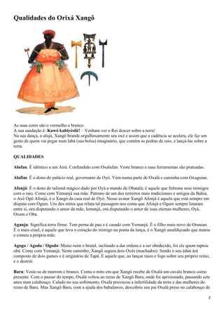 2
Qualidades do Orixá Xangô
As suas cores são o vermelho e branco.
A sua saudação é: Kawó kabiyèsílé! – Venham ver o Rei descer sobre a terra!
Na sua dança, o alujá, Xangô brande orgulhosamente seu oxé e assim que a cadência se acelera, ele faz um
gesto de quem vai pegar num labá (sua bolsa) imaginário, que contém as pedras de raio, e lançá-las sobre a
terra.
QUALIDADES
Alufan: É idêntico a um Airá. Confundido com Oxalufan. Veste branco e suas ferramentas são prateadas.
Alafim: É o dono do palácio real, governante de Oyó. Vem numa parte de Oxalá e caminha com Oxaguian.
Afonjá: É o dono do talismã mágico dado por Oyá a mando de Obatalá; é aquele que fulmina seus inimigos
com o raio. Come com Yemanjá sua mãe. Patrono de um dos terreiros mais tradicionais e antigos da Bahia,
o Axé Opô Afonjá, é o Xangô da casa real de Oyó. Nesse avatar Xangô Afonjá é aquele que está sempre em
disputa com Ogum. Um dos mitos que relata tal passagem nos conta que Afonjá e Ogum sempre lutaram
entre si, ora disputando o amor da mãe, Iemanjá, ora disputando o amor de suas eternas mulheres, Oyá,
Oxum e Oba.
Aganju: Significa terra firme. Tem perna de pau e é casado com Yemanjá. É o filho mais novo de Oranian.
É o mais cruel, é aquele que leva o coração do inimigo na ponta da lança, é o Xangô amaldiçoado que matou
e comeu a própria mãe.
Agogo / Agodo / Ogodo: Muito ruim e brutal, inclinado a dar ordens e a ser obedecido, foi ele quem raptou
obá. Come com Yemanjá. Neste caminho; Xangô segura dois Oxês (machados). Sendo o seu èdùn àrà
composto de dois gumes e é originário de Tapá. É aquele que, ao lançar raios e fogo sobre seu próprio reino,
e o destrói.
Baru: Veste-se de marrom e branco. Conta o mito em que Xangô recebe de Oxalá um cavalo branco como
presente. Com o passar do tempo, Oxalá voltou ao reino de Xangô Baru, onde foi aprisionado, passando sete
anos num calabouço. Calado no seu sofrimento, Oxalá provocou a infertilidade da terra e das mulheres do
reino de Baru. Mas Xangô Baru, com a ajuda dos babalawos, descobriu seu pai Oxalá preso no calabouço de
 