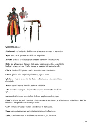 20
Qualidades de Exu
Oba Iangui: o primeiro, foi dividido em varias partes segundo os seus mitos.
Agba: o ancestral, epíteto referente à sua antiguidade.
Alaketu: cultuado na cidade de ketu onde foi o primeiro senhor de ketu.
Ikoto: faz referencia ao elemento ikoto que é usado nos assentos. Esse objecto
lembra o movimento que Exu faz quando se move ao jeito de um furacão.
Odara: fase benéfica quando ele não está transitando caoticamente.
Oduso: quando faz a função de guardião do jogo de búzios.
Igbaketa: o terceiro elemento, faz alusão ao domínios do orixá e ao sistema
divinatório.
Akesan: quando exerce domínios sobre os comércios.
Jelu: nessa fase ele regula o crescimento dos seres diferenciados. Culto em
Ijelu.
Ina: quando é invocado na cerimónia do Ipade regulamentando o ritual.
Onan: referencia aos bons caminhos, a maioria dos terreiros tem-no, seu fundamento, reza que não pode ser
comprado nem ganho e sim achado por acaso.
Ojise: com essa invocação ele fará a sua função de mensageiro.
Eleru: transportador dos carregos rituais onde possui total domínio.
Elebo: possui as mesmas atribuições com caracterizações diferentes.
 