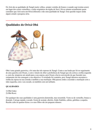 4
Os Airá são as qualidades de Xangô muito velhos, sempre vestidos de branco e usando segi (contas azuis)
em lugar dos corais vermelhos, e serão originários da região de Savê. Há no entanto actualmente quem
considere que Airá seria um Orixá diferente e não uma qualidade de Xangô. Esta questão requer ainda
algum estudo e pesquisa séria.
__________________________________________________________
Qualidades do Orixá Obá
Obá é uma grande guerreira, e foi uma das três esposas de Xangô. Conta a sua lenda que foi no seguimento
de uma querela com Oxum, e com o intuito de obter a preferência de Xangô que ela cortou a orelha esquerda
e, com ela, temperou um amalá para o seu esposo, pois Oxum a havia convencido de que fazendo isso,
certamente ela iria conseguir o seu objectivo. O resultado foi contrário, pois Xangô detestou encontrar a
orelha da esposa na sua comida e também a sua mutilação. Obá passou então a esconder a mutilação com a
mão esquerda, com o seu escudo, ou também com um turbante.
QUALIDADES
1) Obá Gideo
2) Obá Rewá
Em qualquer das suas qualidades é uma guerreira destemida, mas ressentida. Veste-se de vermelho, branco e
dourado. Carrega espada e escudo. Gosta de acarajé, aberém, feijão fradinho, cabras, galinhas e coquéns.
Recebe culto às quartas-feiras e os seus filhos são em pequeno número.
__________________________________________________________
 