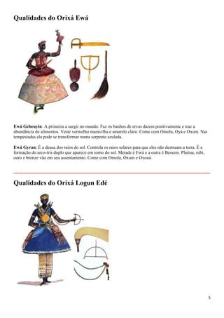 5
Qualidades do Orixá Ewá
Ewá Gebeuyin: A primeira a surgir no mundo. Faz os banhos de ervas darem positivamente e traz a
abundância de alimentos. Veste vermelho maravilha e amarelo claro. Come com Omolu, Oyá e Oxum. Nas
tempestades ela pode se transformar numa serpente azulada.
Ewá Gyran: É a deusa dos raios do sol. Controla os raios solares para que eles não destruam a terra. É a
formação do arco-íris duplo que aparece em torno do sol. Metade é Ewá e a outra é Bessem. Platina, rubi,
ouro e bronze vão em seu assentamento. Come com Omolu, Oxum e Oxossi.
__________________________________________________________
Qualidades do Orixá Logun Edé
 