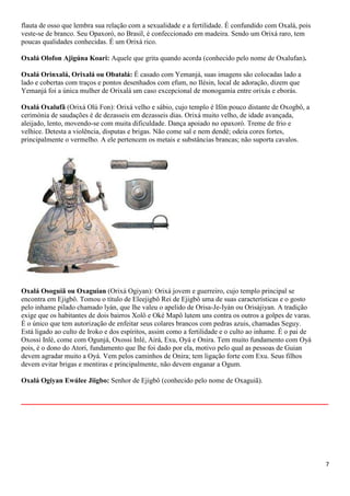 7
flauta de osso que lembra sua relação com a sexualidade e a fertilidade. É confundido com Oxalá, pois
veste-se de branco. Seu Opaxoró, no Brasil, é confeccionado em madeira. Sendo um Orixá raro, tem
poucas qualidades conhecidas. É um Orixá rico.
Oxalá Olofon Ajigúna Koari: Aquele que grita quando acorda (conhecido pelo nome de Oxalufan).
Oxalá Orinxalá, Orixalá ou Obatalá: É casado com Yemanjá, suas imagens são colocadas lado a
lado e cobertas com traços e pontos desenhados com efum, no Ilésin, local de adoração, dizem que
Yemanjá foi a única mulher de Orixalá um caso excepcional de monogamia entre orixás e eborás.
Oxalá Oxalufã (Orixá Olú Fon): Orixá velho e sábio, cujo templo é Ifón pouco distante de Oxogbô, a
cerimónia de saudações é de dezasseis em dezasseis dias. Orixá muito velho, de idade avançada,
aleijado, lento, movendo-se com muita dificuldade. Dança apoiado no opaxoró. Treme de frio e
velhice. Detesta a violência, disputas e brigas. Não come sal e nem dendê; odeia cores fortes,
principalmente o vermelho. A ele pertencem os metais e substâncias brancas; não suporta cavalos.
Oxalá Osoguiã ou Oxaguian (Orixá Ogiyan): Orixá jovem e guerreiro, cujo templo principal se
encontra em Ejigbô. Tomou o título de Eleejigbô Rei de Ejigbô uma de suas características e o gosto
pelo inhame pilado chamado lyán, que lhe valeu o apelido de Orisa-Je-Iyán ou Orisájiyan. A tradição
exige que os habitantes de dois bairros Xolô e Oké Mapô lutem uns contra os outros a golpes de varas.
É o único que tem autorização de enfeitar seus colares brancos com pedras azuis, chamadas Seguy.
Está ligado ao culto de Iroko e dos espíritos, assim como a fertilidade e o culto ao inhame. É o pai de
Oxossi Inlé, come com Ogunjá, Oxossi Inlé, Airá, Exu, Oyá e Onira. Tem muito fundamento com Oyá
pois, é o dono do Atori, fundamento que lhe foi dado por ela, motivo pelo qual as pessoas de Guian
devem agradar muito a Oyá. Vem pelos caminhos de Onira; tem ligação forte com Exu. Seus filhos
devem evitar brigas e mentiras e principalmente, não devem enganar a Ogum.
Oxalá Ogiyan Ewúlee Jiigbo: Senhor de Ejigbô (conhecido pelo nome de Oxaguiã).
__________________________________________________________
 