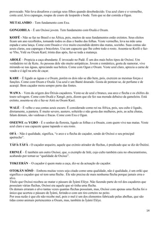provocado. Não leva desaforos e castiga seus filhos quando desobedecido. Usa azul claro e o vermelho,
conta azul, leva capangas, roupas de couro de leopardo e bode. Tem que se dar comida a Ogun.

MUTALAMBO – Tem fundamento com Exu.

GONGOBILA – É um Oxóssi jovem. Tem fundamento com Oxalá e Oxum.

KOIFÉ - Não se faz no Brasil e na África, pois, muitos de seus fundamentos estão extintos. Seus eleitos
ficam um ano recolhidos, tomando todos os dias o banho das folhas. Veste vermelho, leva na mão uma
espada e uma lança. Come com Ossain e vive muito escondido dentro das matas, sozinho. Suas contas são
azuis claras, usa capangas e braceletes. Usa um capacete que lhe cobre todo o rosto. Assenta-se Koifé e faz-
se Ybo, Ynlé ou Oxum Karé; trinta dias após, faz-se toda a matança.

AROLÉ – Propicia a caça abundante. É invocado no Padé. É um dos mais belos tipos de Oxóssi. Um
verdadeiro rei de Ketu. As pessoas dele são muito antipáticas. Jovem e romântico, gosta de namorar, vive
mirando-se nas águas, apreciando sua beleza. Come com Ogun e Oxum. Veste azul claro, aprecia a carne de
veado e é ágil na arte de caçar.

KARE – É ligado as águas e a Oxum, porém os dois não se dão bem, pois, exercem as mesmas forças e
funções. Come com Oxum e Oxalá. Usa azul e um Banté dourado. Gosta de pentear-se, de perfume e de
acarajé. Bom caçador mora sempre perto das fontes.

WAWA – Vem da origem dos Òrixás caçadores. Veste-se de azul e branco, usa arco e flecha e os chifres do
touro selvagem. Come com Oxalá e Xangô, pois, dizem que ele fez sua morada debaixo da gameleira. Está
extinto, assenta-se ele e faz-se Airá ou Oxum Karé.

WALÈ – É velho e usa contas azuis escuro. É considerado como rei na África, pois, seu culto é ligado,
diretamente, a pantera. É muito severo, austero, solteirão e não gosta das mulheres, pois, as acha chatas,
falam demais, são vaidosas e fracas. Come com Exu e Ogun.

OSEEWE ou YGBO – É o senhor da floresta, ligado as folhas e a Ossain, com quem vive nas matas. Veste
azul claro e usa capacete quase tapando o seu rosto.

OFÀ – Não é qualidade, significa, “o arco e a flecha do caçador, sendo de Oxóssi o seu principal
apetrecho”.

TÁFÀ-TÁFÀ - O caçador arqueiro, aquele que exímio atirador de flechas, é predicado que se diz de Òsóòsì.

ERINLÉ – É também um outro Oxóssi, que, a exemplo de Inlè, cujo culto também caiu no obscurantismo,
acabando por tornar-se “qualidade de Oxóssi”.

TOKUERÁN – O caçador é quem mata a caça, diz-se da actuação do caçador.

OTOKÁN SÓSÓ – Embora muitas vezes seja citado como uma qualidade, não é qualidade, é um oríkì que
significa o caçador que só tem uma flecha . Ele não precisa de mais nenhuma flecha porque jamais erra o
alvo.
Título que Oxóssi recebeu ao matar o pássaro de Ìyámi Eléye. Não fazendo parte do rol dos caçadores que
possuíam várias flechas, Oxóssi era aquele que só tinha uma flecha.
Os demais erraram o alvo tantas vezes quantas flechas possuíam, mas, Oxóssi com apenas uma flecha foi o
único que acertou o pássaro de Ìyámi, ferindo-o com um tiro certeiro no peito.
Por essa razão é que ele não recebe mel, pois o mel é um dos elementos fabricado pelas abelhas, que são
tidas como animais pertencentes a Oxum, mas, também às Ìyámi Eléye.


                                                                                                             14
 