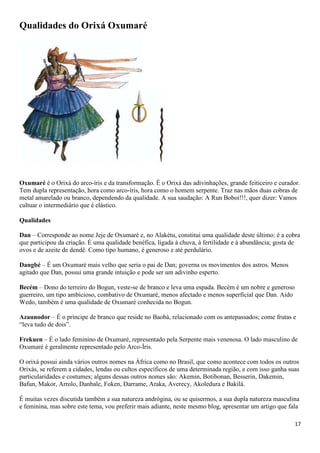Qualidades do Orixá Oxumaré




Oxumaré é o Orixá do arco-íris e da transformação. É o Orixá das adivinhações, grande feiticeiro e curador.
Tem dupla representação, hora como arco-íris, hora como o homem serpente. Traz nas mãos duas cobras de
metal amarelado ou branco, dependendo da qualidade. A sua saudação: A Run Boboi!!!, quer dizer: Vamos
cultuar o intermediário que é elástico.

Qualidades

Dan – Corresponde ao nome Jeje de Oxumaré e, no Alakétu, constitui uma qualidade deste último: é a cobra
que participou da criação. É uma qualidade benéfica, ligada à chuva, à fertilidade e à abundância; gosta de
ovos e de azeite de dendê. Como tipo humano, é generoso e até perdulário.

Dangbé – É um Oxumaré mais velho que seria o pai de Dan; governa os movimentos dos astros. Menos
agitado que Dan, possui uma grande intuição e pode ser um adivinho esperto.

Becém – Dono do terreiro do Bogun, veste-se de branco e leva uma espada. Becém é um nobre e generoso
guerreiro, um tipo ambicioso, combativo de Oxumaré, menos afectado e menos superficial que Dan. Aido
Wedo, também é uma qualidade de Oxumaré conhecida no Bogun.

Azaunodor – É o príncipe de branco que reside no Baobá, relacionado com os antepassados; come frutas e
“leva tudo de dois”.

Frekuen – É o lado feminino de Oxumaré, representado pela Serpente mais venenosa. O lado masculino de
Oxumaré é geralmente representado pelo Arco-Íris.

O orixá possui ainda vários outros nomes na África como no Brasil, que como acontece com todos os outros
Orixás, se referem a cidades, lendas ou cultos específicos de uma determinada região, e com isso ganha suas
particularidades e costumes; alguns dessas outros nomes são: Akemin, Botibonan, Besserin, Dakemin,
Bafun, Makor, Arrolo, Danbale, Foken, Darrame, Araka, Averecy, Akoledura e Bakilá.

É muitas vezes discutida também a sua natureza andrógina, ou se quisermos, a sua dupla natureza masculina
e feminina, mas sobre este tema, vou preferir mais adiante, neste mesmo blog, apresentar um artigo que fala

                                                                                                         17
 