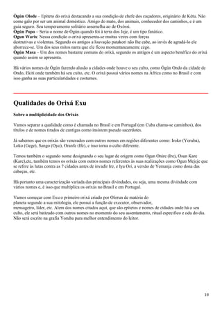 Ògún Olode – Epíteto do orixá destacando a sua condição de chefe dos caçadores, originário de Kétu. Não
come galo por ser um animal doméstico. Amigo do mato, dos animais, conhecedor dos caminhos, e é um
guia seguro. Seu temperamento solitário assemelha ao de Oxóssi.
Ògún Popo – Seria o nome de Ògún quando foi à terra dos Jeje, é um tipo fanático.
Ogun Waris: Nessa condição o orixá apresenta-se muitas vezes com forças
destrutivas e violentas. Segundo os antigos a louvação patakori não lhe cabe, ao invés de agradá-lo ele
aborrece-se. Um dos seus mitos narra que ele ficou momentaneamente cego.
Ògún Masa – Um dos nomes bastante comuns do orixá, segundo os antigos é um aspecto benéfico do orixá
quando assim se apresenta.

Há vários nomes de Ògún fazendo alusão a cidades onde houve o seu culto, como Ògún Ondo da cidade de
Ondo, Ekiti onde também há seu culto, etc. O orixá possui vários nomes na África como no Brasil e com
isso ganha as suas particularidades e costumes.

__________________________________________________________
Qualidades do Orixá Exu
Sobre a multiplicidade dos Orixás

Vamos separar a qualidade como é chamada no Brasil e em Portugal (em Cuba chama-se caminhos), dos
títulos e de nomes tirados de cantigas como insistem pseudo sacerdotes.

Já sabemos que os orixás são venerados com outros nomes em regiões diferentes como: Iroko (Yoruba),
Loko (Gege), Sango (Oyo), Oranfe (Ife), e isso torna o culto diferente.

Temos também o segundo nome designando o seu lugar de origem como Ogun Onire (Ire), Osun Kare
(Kare),etc, também temos os orixás com outros nomes referentes às suas realizações como Ogun Mejeje que
se refere às lutas contra as 7 cidades antes de invadir Ire, e Iya Ori, a versão de Yemanja como dona das
cabeças, etc.

Há portanto uma caracterização variada das principais divindades, ou seja, uma mesma divindade com
vários nomes e, é isso que multiplica os orixás no Brasil e em Portugal.

Vamos começar com Exu o primeiro orixá criado por Olorun de matéria do
planeta segundo a sua mitologia, ele possui a função de executor, observador,
mensageiro, líder, etc. Alem dos nomes citados aqui, que são epítetos e nomes de cidades onde há o seu
culto, ele será batizado com outros nomes no momento do seu assentamento, ritual especifico e odu do dia.
Não será escrito na grafia Yoruba para melhor entendimento do leitor.




                                                                                                        19
 