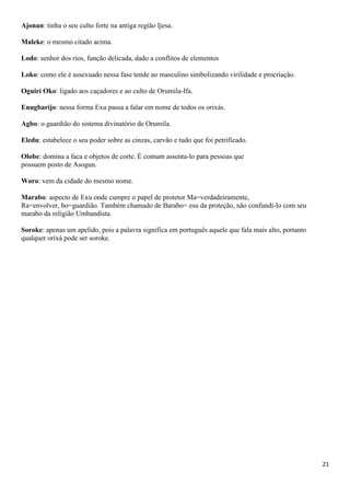Ajonan: tinha o seu culto forte na antiga região Ijesa.

Maleke: o mesmo citado acima.

Lodo: senhor dos rios, função delicada, dado a conflitos de elementos

Loko: como ele é assexuado nessa fase tende ao masculino simbolizando virilidade e procriação.

Oguiri Oko: ligado aos caçadores e ao culto de Orumila-Ifa.

Enugbarijo: nessa forma Exu passa a falar em nome de todos os orixás.

Agbo: o guardião do sistema divinatório de Orumila.

Eledu: estabelece o seu poder sobre as cinzas, carvão e tudo que foi petrificado.

Olobe: domina a faca e objetos de corte. É comum assenta-lo para pessoas que
possuem posto de Asogun.

Woro: vem da cidade do mesmo nome.

Marabo: aspecto de Exu onde cumpre o papel de protetor Ma=verdadeiramente,
Ra=envolver, bo=guardião. Também chamado de Barabo= esu da proteção, não confundi-lo com seu
marabo da religião Umbandista.

Soroke: apenas um apelido, pois a palavra significa em português aquele que fala mais alto, portanto
qualquer orixá pode ser soroke.




                                                                                                       21
 