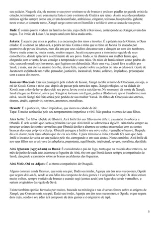 seu palácio. Naquele dia, ele mesmo e seu povo vestiram-se de branco e pediram perdão ao grande orixá da
criação, terminando o ato com muita festa e com o retorno de Oxalá a seu reino. Assim seus descendentes
míticos agirão sempre como um jovem desconfiado, ambicioso, elegante, teimoso, hospitaleiro, galante;
neste avatar, e somente neste, Xangô surge como um rei humilde e solidário com a causa de seu povo.

Badè: É o mais jovem vodum da família do raio, cujo chefe é Keviosso, corresponde ao Xangô jovem dos
nagos. É o irmão de Loko. Usa roupa azul com faixa atada atrás.

Jakuta: É aquele que atira as pedras, é a encarnação dos raios e trovões. É a própria ira de Olorun, o Deus
criador. É o senhor do edun-ará, a pedra de raio. Conta o mito que o reino de Jacutá foi atacado por
guerreiros de povos distantes, num dia em que seus súditos descansavam e dançam ao som dos tambores.
Houve muita correria, muita morte, muitos saques. Jacutá escapou para a montanha seguido de seus
conselheiros, donde apreciava o sofrimento de seu povo. Irado, o rei chamou sua mulher Iansã, que,
chegando com o vento, levou consigo a tempestade e seus raios. Os raios de Iansã caíram como pedras do
céu, causando medo aos invasores, que fugiram em debandada. Mais uma vez, Jacutá fora acudido por
Iansã, e mais, sua eterna amante deu-lhe, dessa feita, o poder sobre as pedras de raio, o edun-ará. Gente de
Jacutá tem espírito de um velho pensador, justiceiro, incansável, brutal, colérico, impiedoso, preocupado
com a causa dos outros.

Koso ou Obacossô: Em sua passagem pela cidade de Kossô, Xangô recebe o nome de Obacossô, ou seja, o
rei de Kossô. Conta o mito que, depois de passar pela terra dos tapas, Xangô refugiou-se na cidade de
Kossô, mas a dor de haver destruído seu povo, levou o rei a suicidar-se. No momento da morte de Xangô,
Iansã chegou ao Orum e, antes que Xangô se tornasse um Egun, pediu a Olodumare que o transforme num
orixá. Assim Xangô foi feito orixá pelo pedido de sua mulher Yansã. Os filhos de Obacossô são serenos,
tiranos, cruéis, agressivos, severos, amorosos, moralistas.

Oranifé: É o justiceiro, reto e impiedoso, que mora na cidade de ifé.
Tapa: É muito conhecido pelo seu temperamento imperioso e viril. Não perdoa os erros de seus filhos.

Airá Intile: É o filho rebelde de Obatalá. Airá Intilé foi um filho muito difícil, causando dissabores a
Obatalá. É dele o mito que conta a primeira vez que Airá Intilé se submeteu a alguém. Airá tinha sempre ao
pescoço colares de contas vermelhas que Obatalá desfez e alternou as contas encarnadas com as contas
brancas dos seus próprios colares. Obatalá entregou a Intilé o seu novo colar, vermelho e branco. Daquele
dia em diante, toda terra saberia que ele era seu filho. E para terminar o mito, Obatalá fez com que Airá
Intilé o levasse de volta ao seu palácio pelo rio, carregando-o em suas costas. Neste caminho, Airá Intilé dá
aos seus filhos um ar altivo e de sabedoria, prepotente, equilibrado, intelectual, severo, moralista, decidido.

Airá Igbonam (Agoynham) ou Ibonã: É considerado o pai do fogo, tanto que na maioria dos terreiros, no
mês de junho de cada ano, acontece a fogueira de Airá, rito em que Ibonã dança sempre acompanhado de
Iansã, dançando e cantando sobre as brasas escaldantes das fogueiras.

Airá Mofe, Osi ou Adjaos: É o eterno companheiro de Oxaguiã.

Alguns constam ainda Oranian, que seria seu pai; Dadá seu irmão, Aganju um dos seus sucessores, Ogodo
que segura dois oxés, sendo o seu èdùn àrà composto de dois gumes e é originário de tapá; Os Airá seriam
muito velhos, sempre vestidos de branco e usando segi (contas azuis) em lugar dos corais vermelhos, e
seriam originários da região de Savê.

Existe também opinião formada por muitos, baseada na mitologia e nas diversas fontes sobre as origens de
Xangô, que Oranian seria seu pai; Dadá seu irmão, Aganju um dos seus sucessores, e Ogodo, o que segura
dois oxés, sendo o seu èdùn àrà composto de dois gumes e é originário de tapá.



                                                                                                                  3
 