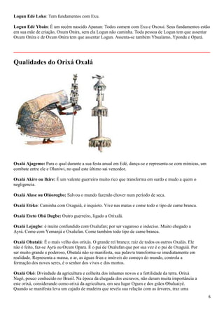 Logun Edé Loko: Tem fundamentos com Exu.

Logun Edé Ybain: É um recém nascido Apanan: Todos comem com Exu e Oxossi. Seus fundamentos estão
em sua mãe de criação, Oxum Onira, sem ela Logun não caminha. Toda pessoa de Logun tem que assentar
Oxum Onira e de Oxum Onira tem que assentar Logun. Assenta-se também Ybualamo, Yponda e Opará.

__________________________________________________________
Qualidades do Orixá Oxalá




Oxalá Ajagemo: Para o qual durante a sua festa anual em Edé, dança-se e representa-se com mímicas, um
combate entre ele e Oluniwi, no qual este último sai vencedor.

Oxalá Akire ou Ikire: É um valente guerreiro muito rico que transforma em surdo e mudo a quem o
negligencia.

Oxalá Alase ou Olúorogbo: Salvou o mundo fazendo chover num período de seca.

Oxalá Etéko: Caminha com Oxaguiã, é inquieto. Vive nas matas e come todo o tipo de carne branca.

Oxalá Eteto Obá Dugbe: Outro guerreiro, ligado a Orixalá.

Oxalá Lejugbe: é muito confundido com Oxalufan; por ser vagaroso e indeciso. Muito chegado a
Ayrá. Come com Yemanjá e Oxalufan. Come também todo tipo de carne branca.

Oxalá Obatalá: É o mais velho dos orixás. O grande rei branco; raiz de todos os outros Oxalás. Ele
não é feito, faz-se Ayrá ou Oxum Opara. É o pai de Oxalufan que por sua vez é o pai de Oxaguiã. Por
ser muito grande e poderoso, Obatalá não se manifesta, sua palavra transforma-se imediatamente em
realidade. Representa a massa, o ar, as águas frias e imóveis do começo do mundo, controla a
formação dos novos seres, é o senhor dos vivos e dos mortos.

Oxalá Okó: Divindade da agricultura e colheita dos inhames novos e a fertilidade da terra. Orixá
Nagô, pouco conhecido no Brasil. Na época da chegada dos escravos, não deram muita importância a
este orixá, considerando como orixá da agricultura, em seu lugar Ogum e dos grãos Obaluaiyê.
Quando se manifesta leva um cajado de madeira que revela sua relação com as árvores, traz uma
                                                                                                        6
 