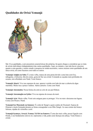Qualidades do Orixá Yemanjá




São 16 as qualidades, e por possuírem características tão próprias, há quem chegue a considerar que se trata
de orixás individuais (independentes) das outras qualidades. Aqui, no entanto, e por não haver concenso
quanto a esta questão, e muito estudo e pesquisa ser ainda necessário, vamos encarar como qualidades de um
único orixá, tal como fazemos com todos os outros.

Yemanjá Asdgba ou Soba: É a mais velha, manca de uma perna devido a uma luta com Exu,
rabugenta, e feiticeira, fala de costas, gosta de fiar seu cristal. Comanda as caçadas mais profundas do
oceano, tem afinidade com Nanã. Veste branco.

Yemanjá Akurá: Vive nas espumas do mar, aparece vestida com lodo do mar e coberta de algas
marinhas. Muito rica e pouco vaidosa. Adora carneiro. Come com Nanã.

Yemanjá Ataramaba: Nessa forma ela está no colo de seu pai Olokun.

Yemanjá Ataramogba ou Iyáku: Vive na espuma da ressaca da maré.

Yemanjá Ayio: Muito velha. Veste sete anáguas para se proteger. Vive no mar e descansa nas lagoas.
Come com Oxum e Nanã.

Yemanjá Iya Masemale ou Iamasse: É a mãe de Xangô e quem cuidou de Oxumarê. Esposa de
Oranian e muito festejada durante as festas consagradas a seu filho Xangô. As suas contas são branco
leitosas, rajadas de vermelho e azul.

Yemanjá Iyemoyo, Awoyó; Yemuo; Yá Ori ou Iemowo: É uma das mais velha, possui ligação com
Oxalá, o seu fundamento está no ori, representa a vida, pode curar doenças da cabeça. Veste branco e
cristal.

                                                                                                           8
 