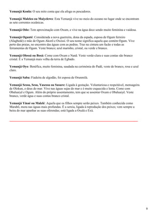 Yemanjá Konla: O seu mito conta que ela afoga os pescadores.

Yemanjá Maleleo ou Maiyelewo: Esta Yemanjá vive no meio do oceano no lugar onde se encontram
as sete correntes oceânicas.

Yemanjá Odo: Tem aproximação com Oxum, e vive na água doce sendo muito feminina e vaidosa.

Yemanjá Ogunté: Considerada a nova guerreira, dona da espada, esposa de Ogum ferreiro
(Alagbedé) e mãe de Ogum Akorô e Oxóssi. O seu nome significa aquela que contém Ogum. Vive
perto das praias, no encontro das águas com as pedras. Traz na cintura um facão e todas as
ferramentas de Ogum. Veste branco; azul marinho, cristal, ou verde e branco.

Yemanjá Olossá ou Bosá: Come com Oxum e Nanã. Veste verde-clara e suas contas são branco
cristal. É a Yemanjá mais velha da terra de Egbado.

Yemanjá Oyo: Benéfica, muito feminina, saudada na cerimónia do Padê, veste de branco, rosa e azul
claro.

Yemanjá Saba: Fiadeira de algodão, foi esposa de Orunmilá.

Yemanjá Sessu, Sesu, Yasessu ou Susure: Ligada à gestação. Voluntariosa e respeitável, mensageira
de Olokun, o deus do mar. Vive nas águas sujas do mar e é muito esquecida e lenta. Come com
Obaluaiyê e Ogum. Além do próprio assentamento, tem que se assentar Oxum e Obaluaiyê. Veste
branco, verde água e suas contas branco cristal.

Yemanjá Yinaé ou Malelé: Aquela que os filhos sempre serão peixes. Também conhecida como
Marabô, mora nas águas mais profundas. É a sereia, ligada à reprodução dos peixes; vem sempre a
beira do mar apanhar as suas oferendas; está ligada a Oxalá e Exú.

______________________________________________________




                                                                                                    9
 