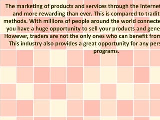 The marketing of products and services through the Internet
   and more rewarding than ever. This is compared to traditi
methods. With millions of people around the world connecte
 you have a huge opportunity to sell your products and gene
However, traders are not the only ones who can benefit from
  This industry also provides a great opportunity for any pers
                                    programs.
 