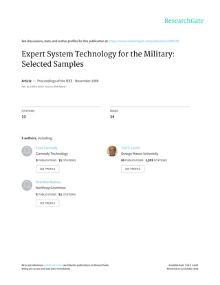 See	discussions,	stats,	and	author	profiles	for	this	publication	at:	https://www.researchgate.net/publication/2984108
Expert	System	Technology	for	the	Military:
Selected	Samples
Article		in		Proceedings	of	the	IEEE	·	November	1988
DOI:	10.1109/5.16329	·	Source:	IEEE	Xplore
CITATIONS
10
READS
34
5	authors,	including:
Cora	Carmody
Carmody	Technology
3	PUBLICATIONS			11	CITATIONS			
SEE	PROFILE
Tod	S.	Levitt
George	Mason	University
69	PUBLICATIONS			1,203	CITATIONS			
SEE	PROFILE
Brandon	Buteau
Northrop	Grumman
5	PUBLICATIONS			61	CITATIONS			
SEE	PROFILE
All	in-text	references	underlined	in	blue	are	linked	to	publications	on	ResearchGate,
letting	you	access	and	read	them	immediately.
Available	from:	Tod	S.	Levitt
Retrieved	on:	02	October	2016
 