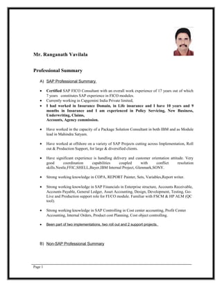 Mr. Ranganath Vavilala
Professional Summary
A) SAP Professional Summary
• Certified SAP FICO Consultant with an overall work experience of 17 years out of which
7 years constitutes SAP experience in FICO modules.
• Currently working in Capgemini India Private limited,
• I had worked in Insurance Domain, in Life insurance and I have 10 years and 9
months in Insurance and I am experienced in Policy Servicing, New Business,
Underwriting, Claims,
Accounts, Agency commission.
• Have worked in the capacity of a Package Solution Consultant in both IBM and as Module
lead in Mahindra Satyam.
• Have worked at offshore on a variety of SAP Projects cutting across Implementation, Roll
out & Production Support, for large & diversified clients.
• Have significant experience is handling delivery and customer orientation attitude. Very
good coordination capabilities coupled with conflict resolution
skills.Nestle,FFIC,SHELL,Bayer,IBM Internal Project, Glenmark,SONY.
• Strong working knowledge in COPA, REPORT Painter, Sets, Variables,Report writer.
• Strong working knowledge in SAP Financials in Enterprise structure, Accounts Receivable,
Accounts Payable, General Ledger, Asset Accounting, Design, Development, Testing, Go-
Live and Production support role for FI/CO module. Familiar with FSCM & HP ALM (QC
tool).
• Strong working knowledge in SAP Controlling in Cost center accounting, Profit Center
Accounting, Internal Orders, Product cost Planning, Cost object controlling.
• Been part of two implementations, two roll out and 2 support projects.
B) Non-SAP Professional Summary
Page 1
 