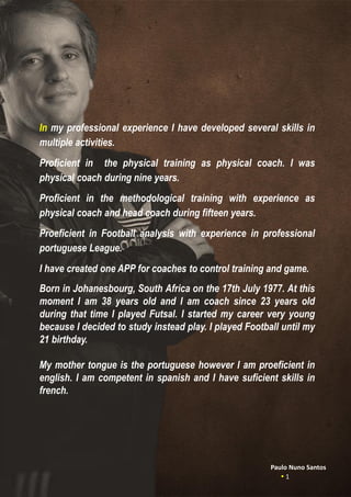 In my professional experience I have developed several skills in
multiple activities.
Proficient in the physical training as physical coach. I was
physical coach during nine years.
Proficient in the methodological training with experience as
physical coach and head coach during fifteen years.
Proeficient in Football analysis with experience in professional
portuguese League.
I have created one APP for coaches to control training and game.
Born in Johanesbourg, South Africa on the 17th July 1977. At this
moment I am 38 years old and I am coach since 23 years old
during that time I played Futsal. I started my career very young
because I decided to study instead play. I played Football until my
21 birthday.
My mother tongue is the portuguese however I am proeficient in
english. I am competent in spanish and I have suficient skills in
french.
Paulo Nuno Santos
 1
 