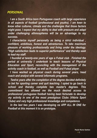 I am a South Africa born Portuguese coach with large experience
in all aspects of football (professional and youths). I am keen to
know other cultures, climats and the challenges that those factors
might pose. I expect that my ability to deal with pressure and adapt
under challenging athmospheres will be an advantage to my
success.
I characterize myself personally as being a strict individual ,
confident, ambitious, honest and adventurous. To take maximum
pleasure of working professionally and living under the ideology.
"High satisfaction leads to superior performance" and thereby seek
to lead my staff.
I founded at twenty-one years of age a Futsal club . Finished the
period at university I undertook to teach lessons of Physical
Education and Sport, reconciling with the management of the
activity coach in football, as well as Football and Futsal player .
I have worked as physical coach during several years, head
coach and analyst with several informatic programs.
Twelve years after the completion of the degree decided definitely
to bet for sporting career and quit teaching. I opted to go back to
school and thereby complete two master's degrees. This
commitment has allowed me the much desired access to
professional portuguese football having been fortunate to develop
my activity in one of the most prestigious Clubs (Vitória Sport
Clube) and very high professional knowledge and competence.
PERSONAL
In the last two years I was developing na APP ALL IN ONE for
Football at this moment it is on prototype.
Paulo Nuno Santos
 2
 
