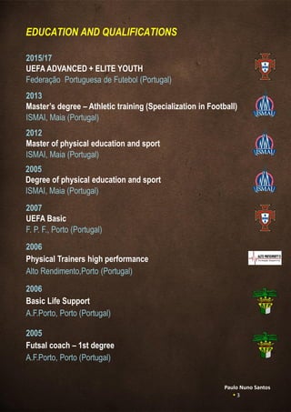 EDUCATION AND QUALIFICATIONS
2013
Master’s degree – Athletic training (Specialization in Football)
ISMAI, Maia (Portugal)
2012
Master of physical education and sport
ISMAI, Maia (Portugal)
2005
Degree of physical education and sport
ISMAI, Maia (Portugal)
2007
UEFA Basic
F. P. F., Porto (Portugal)
2006
Physical Trainers high performance
Alto Rendimento,Porto (Portugal)
2015/17
UEFA ADVANCED + ELITE YOUTH
Federação Portuguesa de Futebol (Portugal)
2006
Basic Life Support
A.F.Porto, Porto (Portugal)
2005
Futsal coach – 1st degree
A.F.Porto, Porto (Portugal)
Paulo Nuno Santos
 3
 