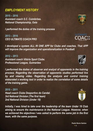 EMPLOYMENT HISTORY
2015 – 2016
Assistant coach S.C. Coimbrões.
National Championship, Gaia
I performed the duties of the training process
2013 – 2016
CEO ULTIMATE COACH PRO
I developed a system ALL IN ONE APP for Clubs and coaches. That APP
will improve the organization and operationalization in Football.
2012 – 2013
Assistant coach Vitória Sport Clube.
Professional League, Guimarães
I performed the duties of observer and analyst of opponents in the training
process. Regarding the observation of opponents studies performed live
by and viewing video. Regarding the analysis and control training
elaborated a working tool in order to realize the correlation of some details
of the training game.
2010 – 2011
Head coach Clube Desportivo do Candal.
3rd National Division (The first team)
2nd National Division (Under 19)
Initially, I was hired to take over the leadership of the team Under 19 Club
aiming to ensure the maintenance in the National League. However, when
we achieved the objectives I was asked to perform the same job in the first
team, with the same purpose.
Paulo Nuno Santos
 4
 