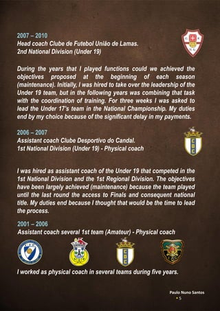 2007 – 2010
Head coach Clube de Futebol União de Lamas.
2nd National Division (Under 19)
During the years that I played functions could we achieved the
objectives proposed at the beginning of each season
(maintenance). Initially, I was hired to take over the leadership of the
Under 19 team, but in the following years was combining that task
with the coordination of training. For three weeks I was asked to
lead the Under 17's team in the National Championship. My duties
end by my choice because of the significant delay in my payments.
2006 – 2007
Assistant coach Clube Desportivo do Candal.
1st National Division (Under 19) - Physical coach
I was hired as assistant coach of the Under 19 that competed in the
1st National Division and the 1st Regional Division. The objectives
have been largely achieved (maintenance) because the team played
until the last round the access to Finals and consequent national
title. My duties end because I thought that would be the time to lead
the process.
2001 – 2006
Assistant coach several 1st team (Amateur) - Physical coach
I worked as physical coach in several teams during five years.
Paulo Nuno Santos
 5
 