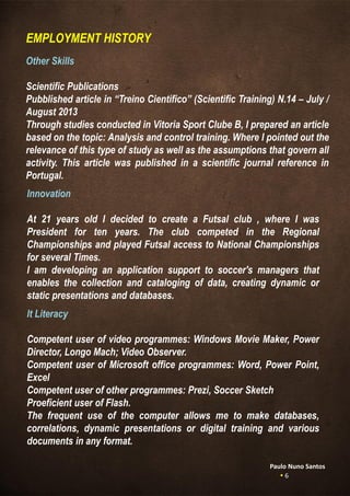 Other Skills
Scientific Publications
Pubblished article in “Treino Científico” (Scientific Training) N.14 – July /
August 2013
Through studies conducted in Vitoria Sport Clube B, I prepared an article
based on the topic: Analysis and control training. Where I pointed out the
relevance of this type of study as well as the assumptions that govern all
activity. This article was published in a scientific journal reference in
Portugal.
EMPLOYMENT HISTORY
Innovation
At 21 years old I decided to create a Futsal club , where I was
President for ten years. The club competed in the Regional
Championships and played Futsal access to National Championships
for several Times.
I am developing an application support to soccer's managers that
enables the collection and cataloging of data, creating dynamic or
static presentations and databases.
Paulo Nuno Santos
 6
It Literacy
Competent user of video programmes: Windows Movie Maker, Power
Director, Longo Mach; Video Observer.
Competent user of Microsoft office programmes: Word, Power Point,
Excel
Competent user of other programmes: Prezi, Soccer Sketch
Proeficient user of Flash.
The frequent use of the computer allows me to make databases,
correlations, dynamic presentations or digital training and various
documents in any format.
 