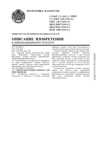 РЕСПУБЛИКА КАЗАХСТАН
(19) KZ (13) A4 (11) 29253
(51) C02F 1/28 (2006.01)
C02F 1/62 (2006.01)
B01J 20/02 (2006.01)
B01J 20/32 (2006.01)
B32B 3/00 (2006.01)
МИНИСТЕРСТВА ЮСТИЦИИ РЕСПУБЛИКИ КАЗАХСТАН
ОПИСАНИЕ ИЗОБРЕТЕНИЯ
К ИННОВАЦИОННОМУ ПАТЕНТУ
(21) 2014/0093.1
(22) 27.01.2014
(45) 15.12.2014, бюл. №12
(72) Мансуров Зулхаир Аймухаметович; Мофа
Нина Николаевна; Черноглазова Татьяна
Викторовна; Садыков Бахтияр Сейсембекович;
Сабаев Жандарбек Жанабилулы
(73) Республиканское государственное предприятие
на праве хозяйственного ведения "Институт
проблем горения" Комитета науки Министерства
образования и науки Республики Казахстан
(56) RU 249008 C1, 20.08.2013
(54) СПОСОБ ПОЛУЧЕНИЯ СОРБЕНТА ДЛЯ
ОЧИСТКИ ВОДЫ
(57) Изобретение относится к химической
технологии, в частности к способу получения
сорбентов, которые могут быть использованы в
экологии, очистке воды от ионов тяжелых металлов.
Способ получения сорбентов для очистки воды,
включает обработку (75-80)% пористого
кремнийсодержащего носителя в виде отходов
производства газобетона водной суспензией (10-
20)% акриловой кислоты в присутствии (5-10)%
хлористого натрия, проводимую в ультразвуковом
поле с частотой излучения от 20 до 40 кГц,
мощностью от 60 до 80 Вт при температуре 22-30°С
в течение 20-40 мин.
В результате реализации способа получают
сорбент для очистки воды, обладающий
повышенной степенью сорбции и коэффициентом
распределения по отношению к тяжелым металлам.
При этом, заявляемый способ является
энергосберегающим.
(19)KZ(13)A4(11)29253
 