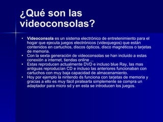 ¿Qué son las videoconsolas? Videoconsola  es un sistema electrónico de entretenimiento para el hogar que ejecuta juegos electrónicos (videojuegos) que están contenidos en cartuchos, discos ópticos, disco magnéticos o tarjetas de memoria. Con la sexta generación de videoconsolas se han incluido a estas conexión a internet, tiendas online ... Estas reproducen actualmente DVD e incluso blue Ray, las mas antiguas reproducían CD e incluso las anteriores funcionaban con cartuchos con muy baja capacidad de almacenamiento.  Hoy por ejemplo la nintendo ds funciona con tarjetas de memoria y gracias a ello es muy fácil piratearla simplemente se compra un adaptador para micro sd y en esta se introducen los juegos. 