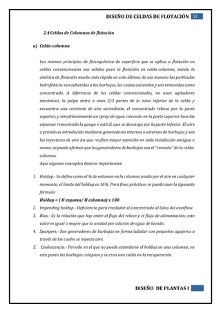 DISEÑO DE CELDAS DE FLOTACIÓN 12
DISEÑO DE PLANTAS I
2.4Celdas de Columnas de flotación
a) Celda-columna
Los mismos principios de físicoquímica de superficie que se aplica a flotación en
celdas convencionales son válidos para la flotación en celda-columna, siendo la
cinética de flotación mucho más rápida en esta última; de esa manera las partículas
hidrofóbicas son adheridas a las burbujas, las cuales ascienden y son removidas como
concentrado. A diferencia de las celdas convencionales, no usan agitadores
mecánicos, la pulpa entra a unas 2/3 partes de la zona inferior de la celda y
encuentra una corriente de aire ascendente, el concentrado rebosa por la parte
superior, y simultáneamente un spray de agua colocado en la parte superior lava las
espumas removiendo la ganga o estéril, que se descarga por la parte inferior. El aire
a presión es introducido mediante generadores internos o externos de burbujas y son
los inyectores de aire los que reciben mayor atención en toda instalación antigua o
nueva; se puede afirmar que los generadores de burbujas son el "corazón" de la celda-
columna.
Aquí algunos conceptos básicos importantes:
1. Holdup.- Se define como el % de volumen en la columna usada por el aire en cualquier
momento, el límite del holdup es 16%. Para fines prácticos se puede usar la siguiente
fórmula:
Holdup = ( H espuma/ H columna) x 100
2. Impending holdup.- Deficiencia para trasladar el concentrado al labio del overflow.
3. Bías.- Es la relación que hay entre el flujo del relave y el flujo de alimentación; este
valor es igual o mayor que la unidad por adición de agua de lavado.
4. Spargers.- Son generadores de burbujas en forma tubular con pequeños agujeros a
través de los cuales se inyecta aire.
5. Coalescencia.- Periodo en el que no puede extenderse el holdup en una columna; en
este punto las burbujas colapsan y se crea una caída en la recuperación.
 