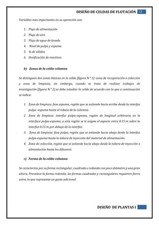 DISEÑO DE CELDAS DE FLOTACIÓN 13
DISEÑO DE PLANTAS I
Variables más importantes en su operación son:
1. Flujo de alimentación
2. Flujo de aire
3. Flujo de agua de lavado
4. Nivel de pulpa y espuma
5. % de sólidos
6. Dosificación de reactivos
b) Zonas de la celda-columna
Se distinguen dos zonas básicas en la celda (figura N.° 1): zona de recuperación o colección
y zona de limpieza; sin embargo, cuando se trata de realizar trabajos de
investigación (figura N.° 2) se debe estudiar la celda de acuerdo con lo que a continuación
se indica:
1. Zona de limpieza: fase espuma, región que se extiende hacia arriba desde la interfaz
pulpa -espuma hasta el rebase de la columna.
2. Zona de limpieza: interfaz pulpa-espuma, región de longitud arbitraria en la
interface pulpa-espuma; a esta región se le asigna el espacio entre 0.15 m sobre la
interfaz 0.15 m por debajo de la interfaz.
3. Zona de limpieza: fase pulpa; región que se extiende hacia abajo desde la interfaz
pulpa-espuma hasta la tobera de inyección del material de alimentación.
4. Zona de colección, región que se extiende hacia abajo desde la tobera de inyección o
alimentación hasta los difusores.
c) Forma de la celda-columna
Se caracteriza por su forma rectangular, cuadrada o redonda con poco diámetro y una gran
altura. Prevalece la forma redonda; las formas cuadradas y rectangulares requieren fierro
extra, lo que representa un gasto adicional.
 