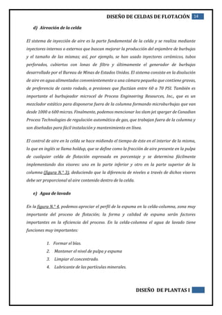 DISEÑO DE CELDAS DE FLOTACIÓN 14
DISEÑO DE PLANTAS I
d) Aireación de la celda
El sistema de inyección de aire es la parte fundamental de la celda y se realiza mediante
inyectores internos o externos que buscan mejorar la producción del enjambre de burbujas
y el tamaño de las mismas; así, por ejemplo, se han usado inyectores cerámicos, tubos
perforados, cubiertos con lonas de filtro y últimamente el generador de burbujas
desarrollado por el Bureau de Minas de Estados Unidos. El sistema consiste en la disolución
de aire en agua alimentados convenientemente a una cámara pequeña que contiene gravas,
de preferencia de canto rodado, a presiones que fluctúan entre 60 a 70 PSI. También es
importante el burbujeador microcel de Process Engineering Resources, Inc., que es un
mezclador estático para disponerse fuera de la columna formando microburbujas que van
desde 1000 a 600 micras. Finalmente, podemos mencionar los slam jet sparger de Canadian
Process Technologies de regulación automática de gas, que trabajan fuera de la columna y
son diseñadas para fácil instalación y mantenimiento en línea.
El control de aire en la celda se hace midiendo el tiempo de éste en el interior de la misma,
lo que en inglés se llama holdup, que se define como la fracción de aire presente en la pulpa
de cualquier celda de flotación expresada en porcentaje y se determina fácilmente
implementando dos visores: uno en la parte inferior y otro en la parte superior de la
columna (figura N.° 3), deduciendo que la diferencia de niveles a través de dichos visores
debe ser proporcional al aire contenido dentro de la celda.
e) Agua de lavado
En la figura N.° 4, podemos apreciar el perfil de la espuma en la celda-columna, zona muy
importante del proceso de flotación; la forma y calidad de espuma serán factores
importantes en la eficiencia del proceso. En la celda-columna el agua de lavado tiene
funciones muy importantes:
1. Formar el bías.
2. Mantener el nivel de pulpa y espuma
3. Limpiar el concentrado.
4. Lubricante de las partículas minerales.
 