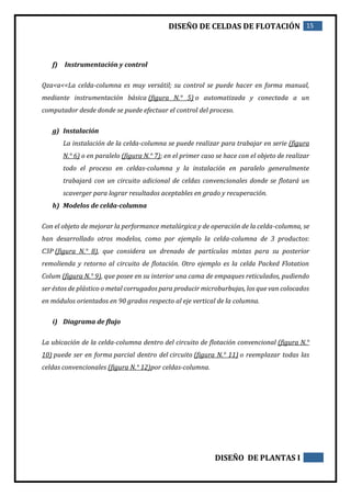DISEÑO DE CELDAS DE FLOTACIÓN 15
DISEÑO DE PLANTAS I
f) Instrumentación y control
Qza<a<<La celda-columna es muy versátil; su control se puede hacer en forma manual,
mediante instrumentación básica (figura N.° 5) o automatizada y conectada a un
computador desde donde se puede efectuar el control del proceso.
g) Instalación
La instalación de la celda-columna se puede realizar para trabajar en serie (figura
N.° 6) o en paralelo (figura N.° 7); en el primer caso se hace con el objeto de realizar
todo el proceso en celdas-columna y la instalación en paralelo generalmente
trabajará con un circuito adicional de celdas convencionales donde se flotará un
scaverger para lograr resultados aceptables en grado y recuperación.
h) Modelos de celda-columna
Con el objeto de mejorar la performance metalúrgica y de operación de la celda-columna, se
han desarrollado otros modelos, como por ejemplo la celda-columna de 3 productos:
C3P (figura N.° 8), que considera un drenado de partículas mixtas para su posterior
remolienda y retorno al circuito de flotación. Otro ejemplo es la celda Packed Flotation
Colum (figura N.° 9), que posee en su interior una cama de empaques reticulados, pudiendo
ser éstos de plástico o metal corrugados para producir microburbujas, los que van colocados
en módulos orientados en 90 grados respecto al eje vertical de la columna.
i) Diagrama de flujo
La ubicación de la celda-columna dentro del circuito de flotación convencional (figura N.°
10) puede ser en forma parcial dentro del circuito (figura N.° 11) o reemplazar todas las
celdas convencionales (figura N.° 12)por celdas-columna.
 