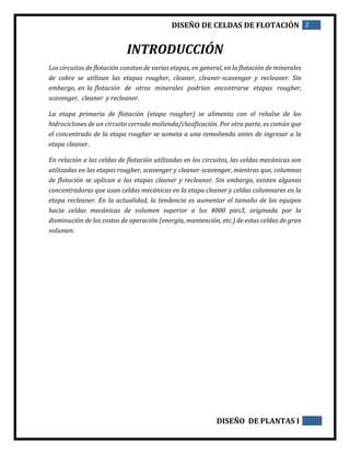 DISEÑO DE CELDAS DE FLOTACIÓN 2
DISEÑO DE PLANTAS I
INTRODUCCIÓN
Los circuitos de flotación constan de varias etapas, en general, en la flotación de minerales
de cobre se utilizan las etapas rougher, cleaner, cleaner-scavenger y recleaner. Sin
embargo, en la flotación de otros minerales podrían encontrarse etapas rougher,
scavenger, cleaner y recleaner.
La etapa primaria de flotación (etapa rougher) se alimenta con el rebalse de los
hidrociclones de un circuito cerrado molienda/clasificación. Por otra parte, es común que
el concentrado de la etapa rougher se someta a una remolienda antes de ingresar a la
etapa cleaner.
En relación a las celdas de flotación utilizadas en los circuitos, las celdas mecánicas son
utilizadas en las etapas rougher, scavenger y cleaner-scavenger, mientras que, columnas
de flotación se aplican a las etapas cleaner y recleaner. Sin embargo, existen algunas
concentradoras que usan celdas mecánicas en la etapa cleaner y celdas columnares en la
etapa recleaner. En la actualidad, la tendencia es aumentar el tamaño de los equipos
hacia celdas mecánicas de volumen superior a los 4000 pies3, originada por la
disminución de los costos de operación (energía, mantención, etc.) de estas celdas de gran
volumen.
 
