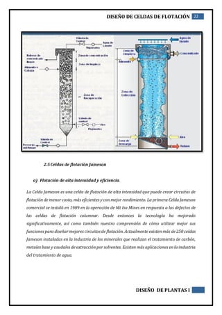 DISEÑO DE CELDAS DE FLOTACIÓN 22
DISEÑO DE PLANTAS I
2.5Celdas de flotación Jameson
a) Flotación de alta intensidad y eficiencia.
La Celda Jameson es una celda de flotación de alta intensidad que puede crear circuitos de
flotación de menor costo, más eficientes y con mejor rendimiento. La primera Celda Jameson
comercial se instaló en 1989 en la operación de Mt Isa Mines en respuesta a los defectos de
las celdas de flotación columnar. Desde entonces la tecnología ha mejorado
significativamente, así como también nuestra comprensión de cómo utilizar mejor sus
funciones para diseñar mejores circuitos de flotación. Actualmente existen más de 250 celdas
Jameson instaladas en la industria de los minerales que realizan el tratamiento de carbón,
metales base y caudales de extracción por solventes. Existen más aplicaciones en la industria
del tratamiento de agua.
 