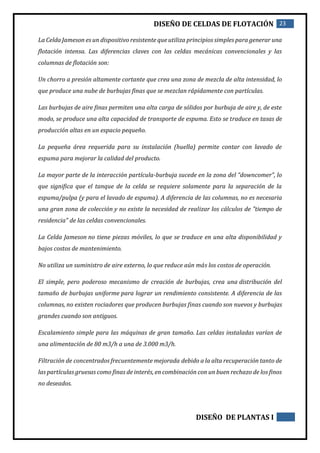 DISEÑO DE CELDAS DE FLOTACIÓN 23
DISEÑO DE PLANTAS I
La Celda Jameson es un dispositivo resistente que utiliza principios simples para generar una
flotación intensa. Las diferencias claves con las celdas mecánicas convencionales y las
columnas de flotación son:
Un chorro a presión altamente cortante que crea una zona de mezcla de alta intensidad, lo
que produce una nube de burbujas finas que se mezclan rápidamente con partículas.
Las burbujas de aire finas permiten una alta carga de sólidos por burbuja de aire y, de este
modo, se produce una alta capacidad de transporte de espuma. Esto se traduce en tasas de
producción altas en un espacio pequeño.
La pequeña área requerida para su instalación (huella) permite contar con lavado de
espuma para mejorar la calidad del producto.
La mayor parte de la interacción partícula-burbuja sucede en la zona del “downcomer”, lo
que significa que el tanque de la celda se requiere solamente para la separación de la
espuma/pulpa (y para el lavado de espuma). A diferencia de las columnas, no es necesaria
una gran zona de colección y no existe la necesidad de realizar los cálculos de "tiempo de
residencia" de las celdas convencionales.
La Celda Jameson no tiene piezas móviles, lo que se traduce en una alta disponibilidad y
bajos costos de mantenimiento.
No utiliza un suministro de aire externo, lo que reduce aún más los costos de operación.
El simple, pero poderoso mecanismo de creación de burbujas, crea una distribución del
tamaño de burbujas uniforme para lograr un rendimiento consistente. A diferencia de las
columnas, no existen rociadores que producen burbujas finas cuando son nuevos y burbujas
grandes cuando son antiguos.
Escalamiento simple para las máquinas de gran tamaño. Las celdas instaladas varían de
una alimentación de 80 m3/h a una de 3.000 m3/h.
Filtración de concentrados frecuentemente mejorada debido a la alta recuperación tanto de
las partículas gruesas como finas de interés, en combinación con un buen rechazo de los finos
no deseados.
 