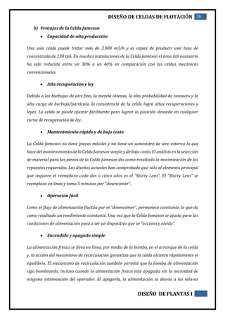 DISEÑO DE CELDAS DE FLOTACIÓN 26
DISEÑO DE PLANTAS I
b) Ventajas de la Celda Jameson
 Capacidad de alta producción
Una sola celda puede tratar más de 3.000 m3/h y es capaz de producir una tasa de
concentrado de 130 tph. En muchas instalaciones de la Celda Jameson el área útil necesaria
ha sido reducida entre un 30% a un 40% en comparación con las celdas mecánicas
convencionales.
 Alta recuperación y ley
Debido a las burbujas de aire fino, la mezcla intensa, la alta probabilidad de contacto y la
alta carga de burbuja/partícula, la consistencia de la celda logra altas recuperaciones y
leyes. La celda se puede ajustar fácilmente para lograr la posición deseada en cualquier
curva de recuperación de ley.
 Mantenimiento rápido y de bajo costo
La Celda Jameson no tiene piezas móviles y no tiene un suministro de aire externo lo que
hace del mantenimiento de la Celda Jameson simple y de bajo costo. El análisis en la selección
de material para las piezas de la Celda Jameson dio como resultado la minimización de los
repuestos requeridos. Los diseños actuales han comprobado que sólo el elemento principal
que requiere el reemplazo cada dos o cinco años es el “Slurry Lens”. El “Slurry Lens” se
reemplaza en línea y toma 5 minutos por “downcomer”.
 Operación fácil
Como el flujo de alimentación fluctúa por el “downcomer”, permanece constante, lo que da
como resultado un rendimiento constante. Una vez que la Celda Jameson se ajusta para las
condiciones de alimentación pasa a ser un dispositivo que se "acciona y olvida".
 Encendido y apagado simple
La alimentación fresca se lleva en línea, por medio de la bomba, en el arranque de la celda
y, la acción del mecanismo de recirculación garantiza que la celda alcanza rápidamente el
equilibrio. El mecanismo de recirculación también permite que la bomba de alimentación
siga bombeando, incluso cuando la alimentación fresca esté apagada, sin la necesidad de
ninguna intervención del operador. Al apagarla, la alimentación se desvía a los relaves
 