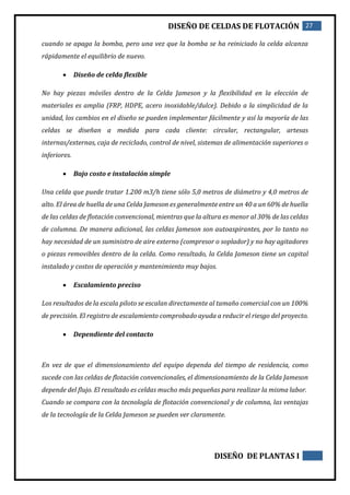 DISEÑO DE CELDAS DE FLOTACIÓN 27
DISEÑO DE PLANTAS I
cuando se apaga la bomba, pero una vez que la bomba se ha reiniciado la celda alcanza
rápidamente el equilibrio de nuevo.
 Diseño de celda flexible
No hay piezas móviles dentro de la Celda Jameson y la flexibilidad en la elección de
materiales es amplia (FRP, HDPE, acero inoxidable/dulce). Debido a la simplicidad de la
unidad, los cambios en el diseño se pueden implementar fácilmente y así la mayoría de las
celdas se diseñan a medida para cada cliente: circular, rectangular, artesas
internas/externas, caja de reciclado, control de nivel, sistemas de alimentación superiores o
inferiores.
 Bajo costo e instalación simple
Una celda que puede tratar 1.200 m3/h tiene sólo 5,0 metros de diámetro y 4,0 metros de
alto. El área de huella de una Celda Jameson es generalmente entre un 40 a un 60% de huella
de las celdas de flotación convencional, mientras que la altura es menor al 30% de las celdas
de columna. De manera adicional, las celdas Jameson son autoaspirantes, por lo tanto no
hay necesidad de un suministro de aire externo (compresor o soplador) y no hay agitadores
o piezas removibles dentro de la celda. Como resultado, la Celda Jameson tiene un capital
instalado y costos de operación y mantenimiento muy bajos.
 Escalamiento preciso
Los resultados de la escala piloto se escalan directamente al tamaño comercial con un 100%
de precisión. El registro de escalamiento comprobado ayuda a reducir el riesgo del proyecto.
 Dependiente del contacto
En vez de que el dimensionamiento del equipo dependa del tiempo de residencia, como
sucede con las celdas de flotación convencionales, el dimensionamiento de la Celda Jameson
depende del flujo. El resultado es celdas mucho más pequeñas para realizar la misma labor.
Cuando se compara con la tecnología de flotación convencional y de columna, las ventajas
de la tecnología de la Celda Jameson se pueden ver claramente.
 