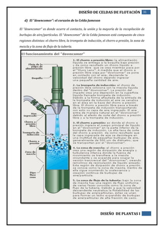 DISEÑO DE CELDAS DE FLOTACIÓN 31
DISEÑO DE PLANTAS I
d) El “downcomer”: el corazón de la Celda Jameson
El “downcomer” es donde ocurre el contacto, la unión y la mayoría de la recopilación de
burbujas de aire/partículas. El “downcomer” de la Celda Jameson está compuesto de cinco
regiones distintas: el chorro libre, la trompeta de inducción, el chorro a presión, la zona de
mezcla y la zona de flujo de la tubería.
 