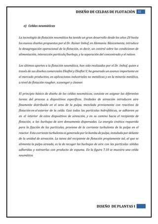 DISEÑO DE CELDAS DE FLOTACIÓN 32
DISEÑO DE PLANTAS I
e) Celdas neumáticas
La tecnología de flotación neumática ha tenido un gran desarrollo desde los años 20 hasta
los nuevos diseños propuestos por el Dr. Rainer Imhof, en Alemania. Básicamente, introduce
la desagregación operacional de la flotación, es decir, un control sobre las condiciones de
alimentación, interacción partícula/burbuja, y la separación del concentrado y el ralave.
Los últimos aportes a la flotación neumática, han sido realizados por el Dr. Imhof, quien a
través de sus diseños comerciales Ekoflot y Ekoflot V, ha generado un avance importante en
el mercado productivo, en aplicaciones industriales no metálicas y en la minería metálica,
a nivel de flotación rougher, scavenger y cleaner.
El principio básico de diseño de las celdas neumáticas, consiste en asignar las diferentes
tareas del proceso a dispositivos específicos. Unidades de aireación introducen aire
finamente distribuido en el seno de la pulpa, mezclada previamente con reactivos de
flotación en el exterior de la celda. Casi todas las partículas hidrofóbicas, se adhieren ya
en el interior de estos dispositivos de aireación, y en su camino hacia el recipiente de
flotación, a las burbujas de aire densamente dispersadas. La energía cinética requerida
para la fijación de las partículas, proviene de la corriente turbulenta de la pulpa en el
reactor. Esta corriente turbulenta es generada por la bomba de pulpa, instalada por delante
de la unidad de aireación. La tarea del recipiente de flotación propiamente tal, al que se
alimenta la pulpa aireada, es la de recoger las burbujas de aire con las partículas sólidas
adheridas y extraerlas con producto de espuma. En la figura 7.10 se muestra una celda
neumática
 