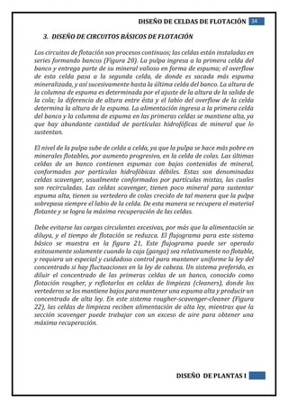 DISEÑO DE CELDAS DE FLOTACIÓN 34
DISEÑO DE PLANTAS I
3. DISEÑO DE CIRCUITOS BÁSICOS DE FLOTACIÓN
Los circuitos de flotación son procesos continuos; las celdas están instaladas en
series formando bancos (Figura 20). La pulpa ingresa a la primera celda del
banco y entrega parte de su mineral valioso en forma de espuma; el overflow
de esta celda pasa a la segunda celda, de donde es sacada más espuma
mineralizada, y así sucesivamente hasta la última celda del banco. La altura de
la columna de espuma es determinada por el ajuste de la altura de la salida de
la cola; la diferencia de altura entre ésta y el labio del overflow de la celda
determina la altura de la espuma. La alimentación ingresa a la primera celda
del banco y la columna de espuma en las primeras celdas se mantiene alta, ya
que hay abundante cantidad de partículas hidrofóficas de mineral que lo
sustentan.
El nivel de la pulpa sube de celda a celda, ya que la pulpa se hace más pobre en
minerales flotables, por aumento progresivo, en la celda de colas. Las últimas
celdas de un banco contienen espumas con bajos contenidos de mineral,
conformados por partículas hidrofóbicas débiles. Estas son denominadas
celdas scavenger, usualmente conformados por partículas mixtas, las cuales
son recirculadas. Las celdas scavenger, tienen poco mineral para sustentar
espuma alta, tienen su vertedero de colas crecido de tal manera que la pulpa
sobrepasa siempre el labio de la celda. De esta manera se recupera el material
flotante y se logra la máxima recuperación de las celdas.
Debe evitarse las cargas circulantes excesivas, por más que la alimentación se
diluya, y el tiempo de flotación se reduzca. El flujograma para este sistema
básico se muestra en la figura 21, Este flujograma puede ser operado
exitosamente solamente cuando la caja (ganga) sea relativamente no flotable,
y requiera un especial y cuidadoso control para mantener uniforme la ley del
concentrado si hay fluctuaciones en la ley de cabeza. Un sistema preferido, es
diluir el concentrado de las primeras celdas de un banco, conocido como
flotación rougher, y reflotarlos en celdas de limpieza (cleaners), donde los
vertederos se los mantiene bajos para mantener una espuma alta y producir un
concentrado de alta ley. En este sistema rougher-scavenger-cleaner (Figura
22), las celdas de limpieza reciben alimentación de alta ley, mientras que la
sección scavenger puede trabajar con un exceso de aire para obtener una
máxima recuperación.
 