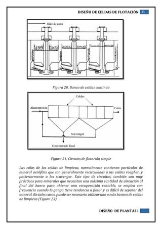 DISEÑO DE CELDAS DE FLOTACIÓN 35
DISEÑO DE PLANTAS I
Figura 20. Banco de celdas continúo
Figura 21. Circuito de flotación simple
Las colas de las celdas de limpieza, normalmente contienen partículas de
mineral aerófílas que son generalmente recirculadas a las celdas rougher, y
posteriormente a las scavenger. Este tipo de circuitos, también son muy
prácticos para minerales que necesitan una máxima cantidad de aireación al
final del banco para obtener una recuperación rentable, se emplea con
frecuencia cuando la ganga tiene tendencia a flotar y es difícil de separar del
mineral. En tales casos, puede ser necesario utilizar uno o más bancos de celdas
de limpieza (Figura 23).
 