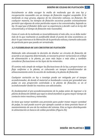 DISEÑO DE CELDAS DE FLOTACIÓN 38
DISEÑO DE PLANTAS I
Inicialmente se debe escoger la malla de molienda que da una ley y
recuperación razonable con un tiempo de flotación rougher aceptable. Si la
molienda es muy gruesa, algunos de los minerales valiosos, no flotaran. De
cualquier manera, los tiempos de flotación excesivos pueden eventualmente
permitir que algunas de estas partículas vayan a los concentrados, bajando su
ley. Es aquí que el flotador debe usar su experiencia y decidir cuál es la ley del
concentrado y el tiempo de flotación más razonables.
Como el costo de la molienda es invariablemente el más alto, no se debe moler
más de lo que realmente es justificable desde el punto de vista económico; es
decir lo que interesa es la liberación de la partícula valiosa y tamaño adecuado
de partícula para que pueda ser arrastrada.
3.2 FLEXIBILIDAD DE LOS CIRCUITOS DE FLOTACIÓN
Habiendo sido alcanzada la decisión de diseñar un circuito de flotación de
acuerdo a un esquema determinado, es necesario prever variaciones en el flujo
de alimentación a la planta, ya sean más bajos o más altos y también
considerar fluctuaciones en las leyes de los minerales.
El camino más simple de mitigar las fluctuaciones de la ley y proporcionar un
flujo uniforme a la planta, es colocando un tanque acondicionador de
almacenamiento entre la sección de molienda y la planta de flotación:
Cualquier variación en ley o tonelaje puede ser mitigada por el tanque
acondicionador, de donde el material es bombeado o envia por gravedad una
pulpa en una proporción controlada a la planta de flotación; es en el
acondicionador donde los reactivos son adicionados.
Es fundamental el pre-acondicionamiento de la pulpa antes de ingresar a la
planta de flotación debido que aquí es dond etambien se gana mayor tiempo de
contacto entre reactivos y minerales.
Se tiene que tomar también una previsión para poder tratar mayor cantidad
de pulpa, lo cual puede ocurrir por ejemplo cuando se tiene previsto hacer el
mantenimiento de uno de los molinos del sistema. Esto se logra distribuyendo
la alimentación en bancos de celdas paralelas (Figura 26)
 