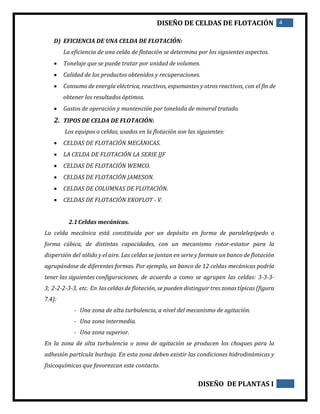 DISEÑO DE CELDAS DE FLOTACIÓN 4
DISEÑO DE PLANTAS I
D) EFICIENCIA DE UNA CELDA DE FLOTACIÓN:
La eficiencia de una celda de flotación se determina por los siguientes aspectos.
 Tonelaje que se puede tratar por unidad de volumen.
 Calidad de los productos obtenidos y recuperaciones.
 Consumo de energía eléctrica, reactivos, espumantes y otros reactivos, con el fin de
obtener los resultados óptimos.
 Gastos de operación y mantención por tonelada de mineral tratado.
2. TIPOS DE CELDA DE FLOTACIÓN:
Los equipos o celdas, usados en la flotación son las siguientes:
 CELDAS DE FLOTACIÓN MECÁNICAS.
 LA CELDA DE FLOTACIÓN LA SERIE JJF
 CELDAS DE FLOTACIÓN WEMCO.
 CELDAS DE FLOTACIÓN JAMESON.
 CELDAS DE COLUMNAS DE FLOTACIÓN.
 CELDAS DE FLOTACIÓN EKOFLOT - V.
2.1Celdas mecánicas.
La celda mecánica está constituida por un depósito en forma de paralelepípedo o
forma cúbica, de distintas capacidades, con un mecanismo rotor-estator para la
dispersión del sólido y el aire. Las celdas se juntan en serie y forman un banco de flotación
agrupándose de diferentes formas. Por ejemplo, un banco de 12 celdas mecánicas podría
tener las siguientes configuraciones, de acuerdo a como se agrupen las celdas: 3-3-3-
3; 2-2-2-3-3, etc. En las celdas de flotación, se pueden distinguir tres zonas típicas (figura
7.4):
- Una zona de alta turbulencia, a nivel del mecanismo de agitación.
- Una zona intermedia.
- Una zona superior.
En la zona de alta turbulencia o zona de agitación se producen los choques para la
adhesión partícula burbuja. En esta zona deben existir las condiciones hidrodinámicas y
fisicoquímicas que favorezcan este contacto.
 