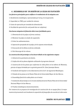 DISEÑO DE CELDAS DE FLOTACIÓN 42
DISEÑO DE PLANTAS I
4. DESARROLLO DE UN DISEÑO DE LA CELDA DE FLOTACIÓN
Los factores principales para calificar el rendimiento de la máquina son:
1. Rendimiento metalúrgico, representado por la ley y la recuperación.
2. Capacidad, en TMH y por unidad de volumen.
3. Costos de operación por tonelada de alimentación
4. Facilidad de operación (la cual puede bien ser subjetiva).
Una buena máquina de flotación debe tener facilidades para:
1. Alimentación de la pulpa en forma continua.
2. Mantener la pulpa en estado de suspensión.
3. Evitar las sedimentaciones.
4. Separación apropiada de la pulpa y de la espuma mineralizada.
5. Evacuación de la última en forma ordenada.
6. Fácil descarga de los relaves.
La construcción del prototipo se ha desarrollado en las siguientes etapas:
1. Cálculo de los parámetros de diseño.
2. Confección de los planos digitales utilizando el programa Autocad.
3. Construcción de las piezas que conforman la celda piloto en los talleres de Mametsa,
gracias al apoyo brindado por su gerente general Dr. César Janampa Ramos.
4. Fundición del impulsor en los laboratorios de la E.A.P. de Ingeniería Metalúrgica.
5. Pintado de las piezas en la Planta Piloto de la Universidad Mayor de San Marcos.
6. Ensamblaje final de la celda piloto con el motor.
7. Instalación del prototipo en el circuito de flotación de la Planta Piloto de la Universidad
Nacional Mayor de San Marcos.
8. Pruebas metalúrgicas de funcionamiento.
Por tratarse de un proyecto de investigación de construcción de un equipo físico, la mejor
manera de presentarlo será mediante la exposición de fotografías de acuerdo al orden antes
 