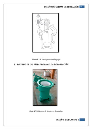 DISEÑO DE CELDAS DE FLOTACIÓN 46
DISEÑO DE PLANTAS I
Plano N.º 5. Vista general del equipo
5. PINTADO DE LAS PIEZAS DE LA CELDA DE FLOTACIÓN
Foto N.º 3. Pintura de las piezas del equipo
 