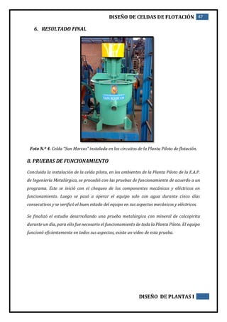 DISEÑO DE CELDAS DE FLOTACIÓN 47
DISEÑO DE PLANTAS I
6. RESULTADO FINAL
Foto N.º 4. Celda “San Marcos” instalada en los circuitos de la Planta Piloto de flotación.
8. PRUEBAS DE FUNCIONAMIENTO
Concluida la instalación de la celda piloto, en los ambientes de la Planta Piloto de la E.A.P.
de Ingeniería Metalúrgica, se procedió con las pruebas de funcionamiento de acuerdo a un
programa. Este se inició con el chequeo de los componentes mecánicos y eléctricos en
funcionamiento. Luego se pasó a operar el equipo solo con agua durante cinco días
consecutivos y se verificó el buen estado del equipo en sus aspectos mecánicos y eléctricos.
Se finalizó el estudio desarrollando una prueba metalúrgica con mineral de calcopirita
durante un día, para ello fue necesario el funcionamiento de toda la Planta Piloto. El equipo
funcionó eficientemente en todos sus aspectos, existe un video de esta prueba.
 