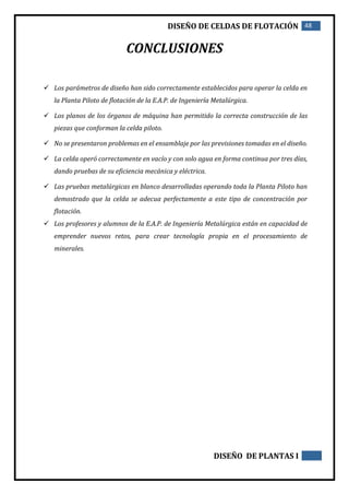 DISEÑO DE CELDAS DE FLOTACIÓN 48
DISEÑO DE PLANTAS I
CONCLUSIONES
 Los parámetros de diseño han sido correctamente establecidos para operar la celda en
la Planta Piloto de flotación de la E.A.P. de Ingeniería Metalúrgica.
 Los planos de los órganos de máquina han permitido la correcta construcción de las
piezas que conforman la celda piloto.
 No se presentaron problemas en el ensamblaje por las previsiones tomadas en el diseño.
 La celda operó correctamente en vacío y con solo agua en forma continua por tres días,
dando pruebas de su eficiencia mecánica y eléctrica.
 Las pruebas metalúrgicas en blanco desarrolladas operando toda la Planta Piloto han
demostrado que la celda se adecua perfectamente a este tipo de concentración por
flotación.
 Los profesores y alumnos de la E.A.P. de Ingeniería Metalúrgica están en capacidad de
emprender nuevos retos, para crear tecnología propia en el procesamiento de
minerales.
 